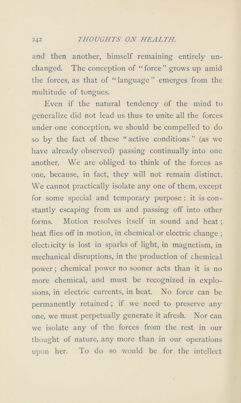 and then another, himself remaining entirely un- changed. The conception of “force” grows up amid the forces, as that of “ language ” emerges from the multitude of tongues. Even if the natural tendency of the mind to generalize did not lead us thus to unite all the forces under one conception, we should be compelled to do so by the fact of these “ active conditions ” (as we have already observed) passing continually into one another. We are obliged to think of the forces as one, because, in fact, they will not remain distinct. We cannot practically isolate any one of them, except for some special and temporary purpose : it is con- stantly escaping from us and passing off into other forms. Motion resolves itself in sound and heat; heat flies off in motion, in chemical or electric change ; electi icity is lost in sparks of light, in magnetism, in mechanical disruptions, in the production of chemical power; chemical power no sooner acts than it is no more chemical, and must be recognized in explo- sions, in electric currents, in heat. No force can be permanently retained ; if we need to preserve any one, we must perpetually generate it afresh. Nor can we isolate any of the forces from the rest in our thought of nature, any more than in our operations upon her. To do so would be for the intellect