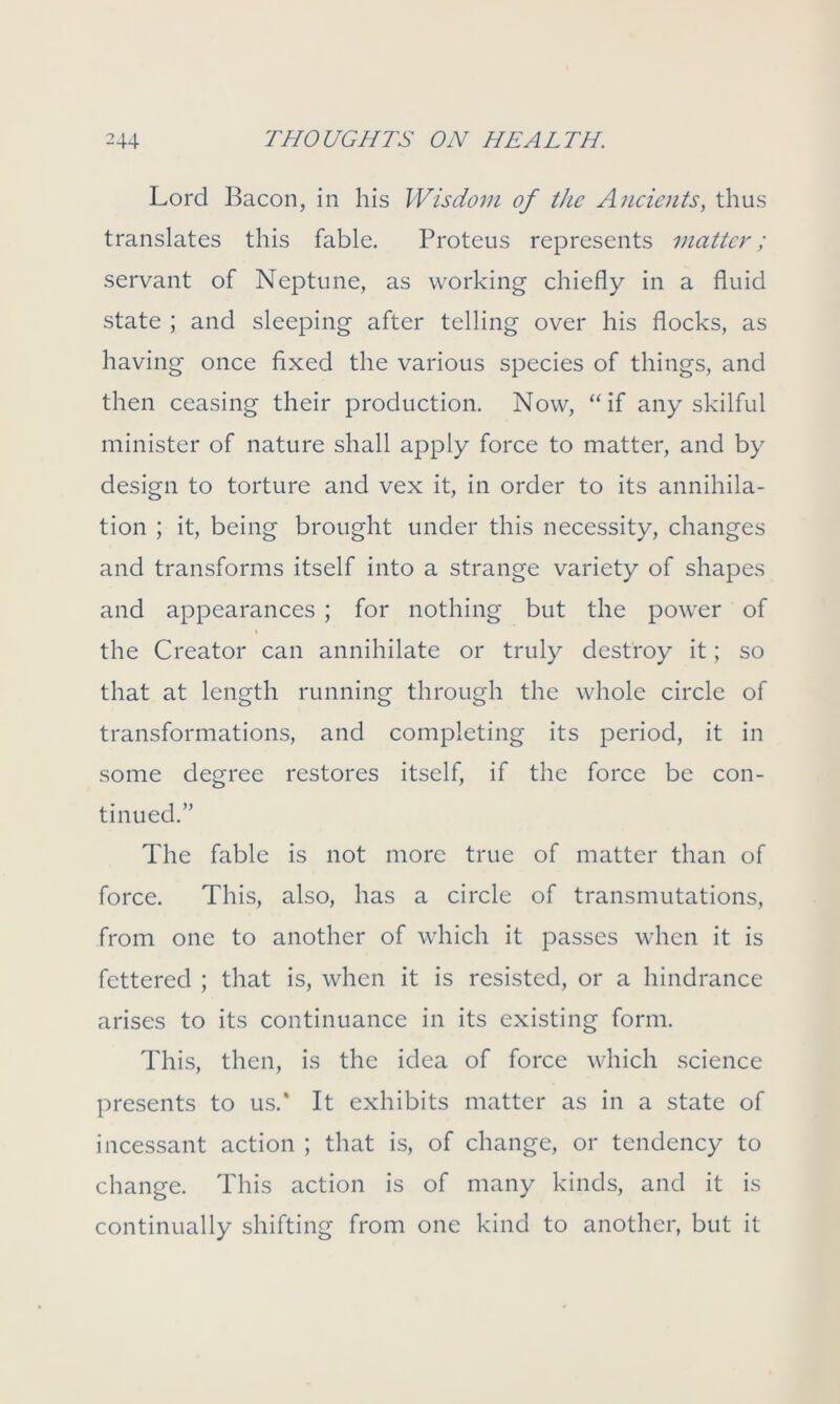 Lord Bacon, in his Wisdom of the Ancients, thus translates this fable. Proteus represents matter; servant of Neptune, as working chiefly in a fluid state ; and sleeping after telling over his flocks, as having once fixed the various species of things, and then ceasing their production. Now, “if any skilful minister of nature shall apply force to matter, and by design to torture and vex it, in order to its annihila- tion ; it, being brought under this necessity, changes and transforms itself into a strange variety of shapes and appearances ; for nothing but the power of the Creator can annihilate or truly destroy it; so that at length running through the whole circle of transformations, and completing its period, it in some degree restores itself, if the force be con- tinued.” The fable is not more true of matter than of force. This, also, has a circle of transmutations, from one to another of which it passes when it is fettered ; that is, when it is resisted, or a hindrance arises to its continuance in its existing form. This, then, is the idea of force which science presents to us.’ It exhibits matter as in a state of incessant action ; that is, of change, or tendency to change. This action is of many kinds, and it is continually shifting from one kind to another, but it