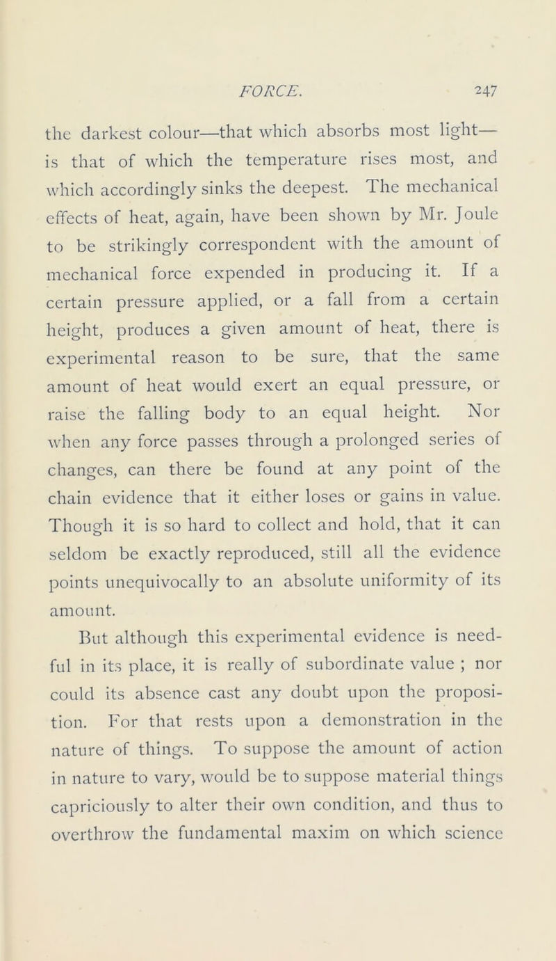 the darkest colour—that which absorbs most light— is that of which the temperature rises most, and which accordingly sinks the deepest. The mechanical effects of heat, again, have been shown by Mr. Joule to be strikingly correspondent with the amount of mechanical force expended in producing it. If a certain pressure applied, or a fall from a certain height, produces a given amount of heat, there is experimental reason to be sure, that the same amount of heat would exert an equal pressure, or raise the falling body to an equal height. Nor when any force passes through a prolonged series of changes, can there be found at any point of the chain evidence that it either loses or gains in value. Though it is so hard to collect and hold, that it can seldom be exactly reproduced, still all the evidence points unequivocally to an absolute uniformity of its amount. But although this experimental evidence is need- ful in its place, it is really of subordinate value ; nor could its absence cast any doubt upon the proposi- tion. For that rests upon a demonstration in the nature of things. To suppose the amount of action in nature to vary, would be to suppose material things capriciously to alter their own condition, and thus to overthrow the fundamental maxim on which science