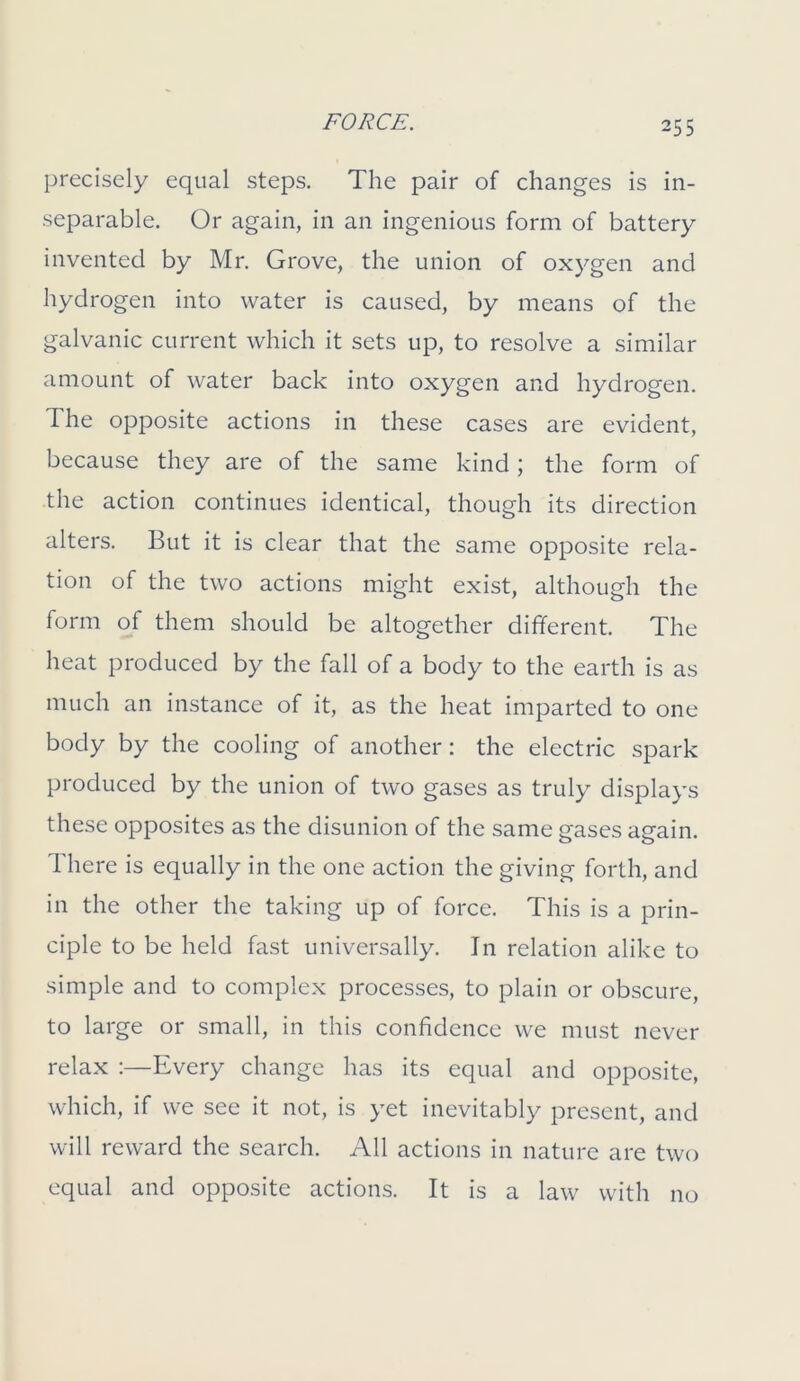 precisely equal steps. The pair of changes is in- separable. Or again, in an ingenious form of battery invented by Mr. Grove, the union of oxygen and hydrogen into water is caused, by means of the galvanic current which it sets up, to resolve a similar amount of water back into oxygen and hydrogen. The opposite actions in these cases are evident, because they are of the same kind ; the form of the action continues identical, though its direction alters. But it is clear that the same opposite rela- tion of the two actions might exist, although the form of them should be altogether different. The heat produced by the fall of a body to the earth is as much an instance of it, as the heat imparted to one body by the cooling of another: the electric spark produced by the union of two gases as truly displays these opposites as the disunion of the same gases again. There is equally in the one action the giving forth, and in the other the taking up of force. This is a prin- ciple to be held fast universally. In relation alike to simple and to complex processes, to plain or obscure, to large or small, in this confidence we must never relax :—Every change has its equal and opposite, which, if we see it not, is yet inevitably present, and will reward the search. All actions in nature are two equal and opposite actions. It is a law with no