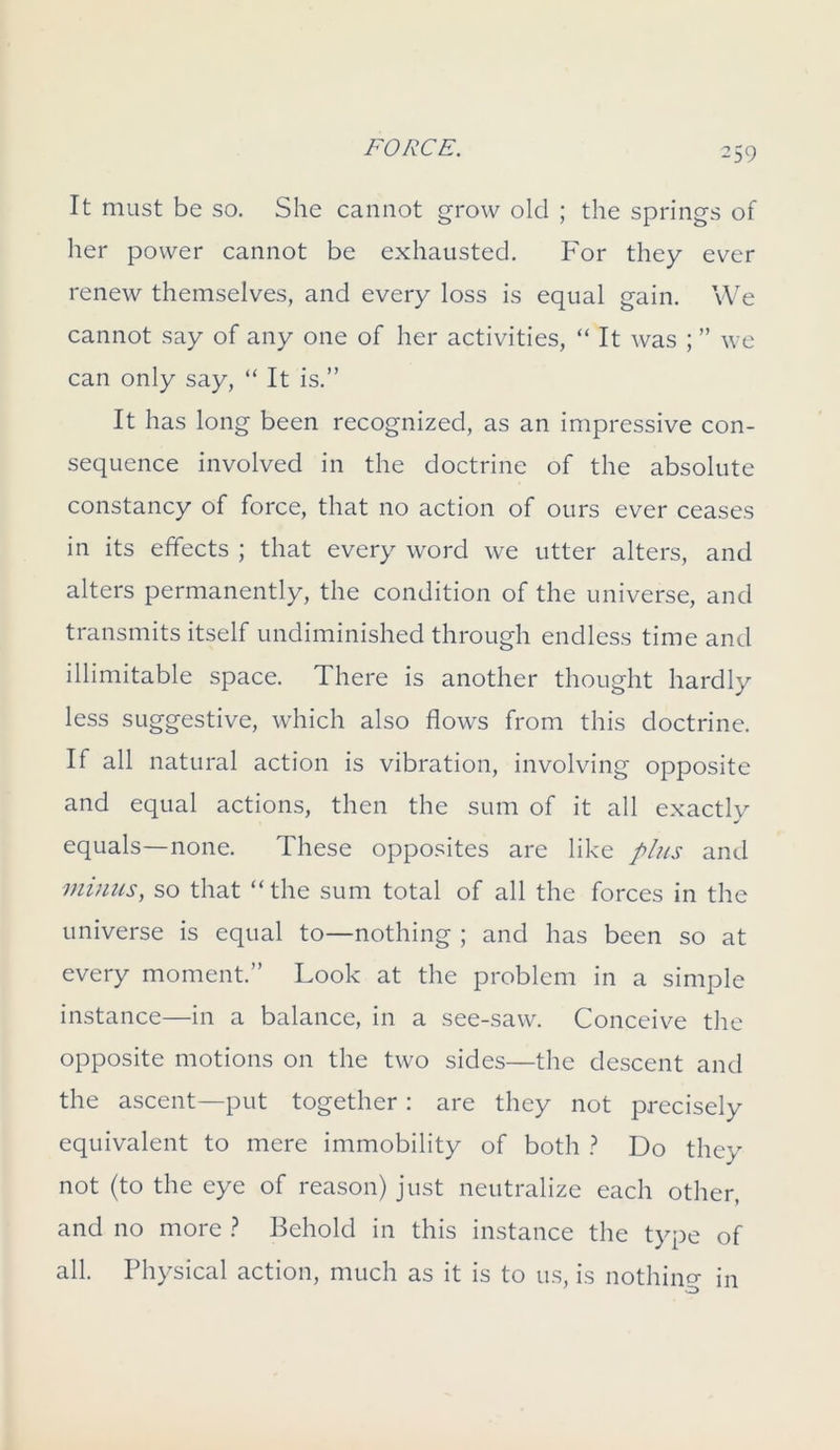 It must be so. She cannot grow old ; the springs of her power cannot be exhausted. For they ever renew themselves, and every loss is equal gain. We cannot say of any one of her activities, “ It was ; ” we can only say, “ It is.” It has long been recognized, as an impressive con- sequence involved in the doctrine of the absolute constancy of force, that no action of ours ever ceases in its effects ; that every word we utter alters, and alters permanently, the condition of the universe, and transmits itself undiminished through endless time and illimitable space. There is another thought hardly less suggestive, which also flows from this doctrine. If all natural action is vibration, involving opposite and equal actions, then the sum of it all exactly equals—none. These opposites are like plus and minus, so that “the sum total of all the forces in the universe is equal to—nothing ; and has been so at every moment.” Look at the problem in a simple instance—in a balance, in a see-saw. Conceive the opposite motions on the two sides—the descent and the ascent—put together : are they not precisely equivalent to mere immobility of both ? Do they not (to the eye of reason) just neutralize each other, and no more ? Behold in this instance the type of all. Physical action, much as it is to us, is nothing in