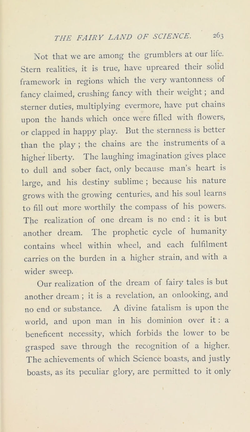 Not that we are among the grumblers at our lite. Stern realities, it is true, have upreared their solid framework in regions which the very wantonness of fancy claimed, crushing fancy with their weight; and sterner duties, multiplying evermore, have put chains upon the hands which once were filled with flowers, or clapped in happy play. But the sternness is better than the play ; the chains are the instruments of a higher liberty. The laughing imagination gives place to dull and sober fact, only because man’s heart is large, and his destiny sublime ; because his nature grows with the growing centuries, and his soul learns to fill out more worthily the compass of his powers. The realization of one dream is no end : it is but another dream. The prophetic cycle of humanity contains wheel within wheel, and each fulfilment carries on the burden in a higher strain, and with a wider sweep. Our realization of the dream of fairy tales is but another dream ; it is a revelation, an onlooking, and no end or substance. A divine fatalism is upon the world, and upon man in his dominion over it : a beneficent necessity, which forbids the lower to be grasped save through the recognition of a higher. The achievements of which Science boasts, and justly boasts, as its peculiar glory, are permitted to it only