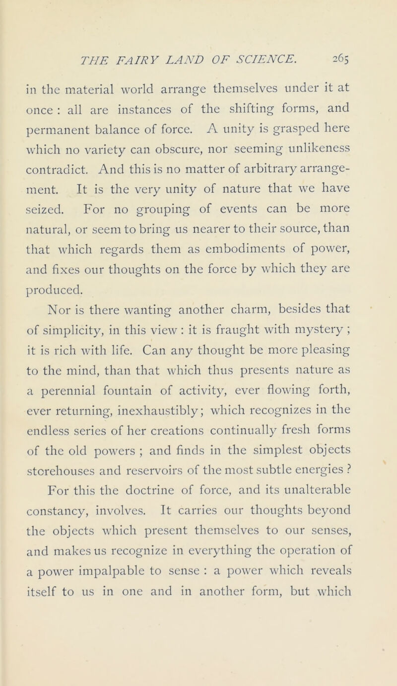 in the material world arrange themselves under it at once : all are instances of the shifting forms, and permanent balance of force. A unity is grasped here which no variety can obscure, nor seeming unlikeness contradict. And this is no matter of arbitrary arrange- ment. It is the very unity of nature that we have seized. For no grouping of events can be more natural, or seem to bring us nearer to their source, than that which regards them as embodiments of power, and fixes our thoughts on the force by which they are produced. Nor is there wanting another charm, besides that of simplicity, in this view : it is fraught with mystery ; it is rich with life. Can any thought be more pleasing to the mind, than that which thus presents nature as a perennial fountain of activity, ever flowing forth, ever returning, inexhaustibly; which recognizes in the endless series of her creations continually fresh forms of the old powers ; and finds in the simplest objects storehouses and reservoirs of the most subtle energies ? For this the doctrine of force, and its unalterable constancy, involves. It carries our thoughts beyond the objects which present themselves to our senses, and makes us recognize in everything the operation of a power impalpable to sense : a power which reveals itself to us in one and in another form, but which