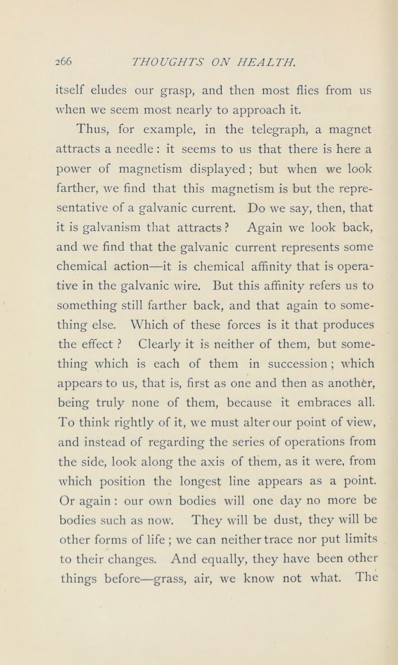 itself eludes our grasp, and then most flies from us when we seem most nearly to approach it. Thus, for example, in the telegraph, a magnet attracts a needle: it seems to us that there is here a power of magnetism displayed ; but when we look farther, we find that this magnetism is but the repre- sentative of a galvanic current. Do we say, then, that it is galvanism that attracts ? Again we look back, and we find that the galvanic current represents some chemical action—it is chemical affinity that is opera- tive in the galvanic wire. But this affinity refers us to something still farther back, and that again to some- thing else. Which of these forces is it that produces the effect ? Clearly it is neither of them, but some- thing which is each of them in succession ; which appears to us, that is, first as one and then as another, being truly none of them, because it embraces all. To think rightly of it, we must alter our point of view, and instead of regarding the series of operations from the side, look along the axis of them, as it were, from which position the longest line appears as a point. Or again : our own bodies will one day no more be bodies such as now. They will be dust, they will be other forms of life ; we can neither trace nor put limits to their changes. And equally, they have been other things before—grass, air, we know not what. The