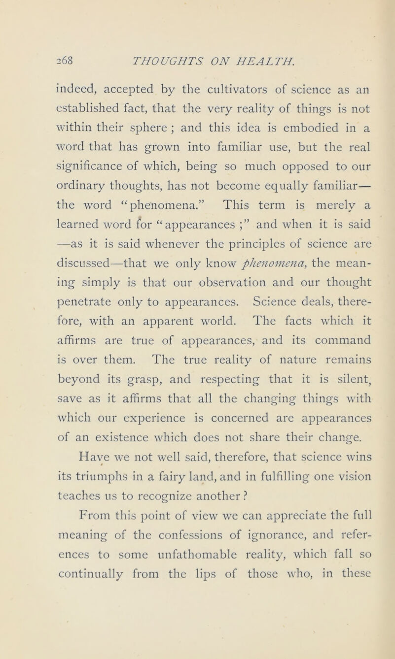 indeed, accepted by the cultivators of science as an established fact, that the very reality of things is not within their sphere ; and this idea is embodied in a word that has grown into familiar use, but the real significance of which, being so much opposed to our ordinary thoughts, has not become equally familiar— the word “phenomena.” This term is merely a learned word for “appearances and when it is said —as it is said whenever the principles of science are discussed—that we only know phenomena, the mean- ing simply is that our observation and our thought penetrate only to appearances. Science deals, there- fore, with an apparent world. The facts which it affirms are true of appearances, and its command is over them. The true reality of nature remains beyond its grasp, and respecting that it is silent, save as it affirms that all the changing things with which our experience is concerned are appearances of an existence which does not share their change. Have we not well said, therefore, that science wins its triumphs in a fairy land, and in fulfilling one vision teaches us to recognize another ? From this point of view we can appreciate the full meaning of the confessions of ignorance, and refer- ences to some unfathomable reality, which fall so continually from the lips of those who, in these