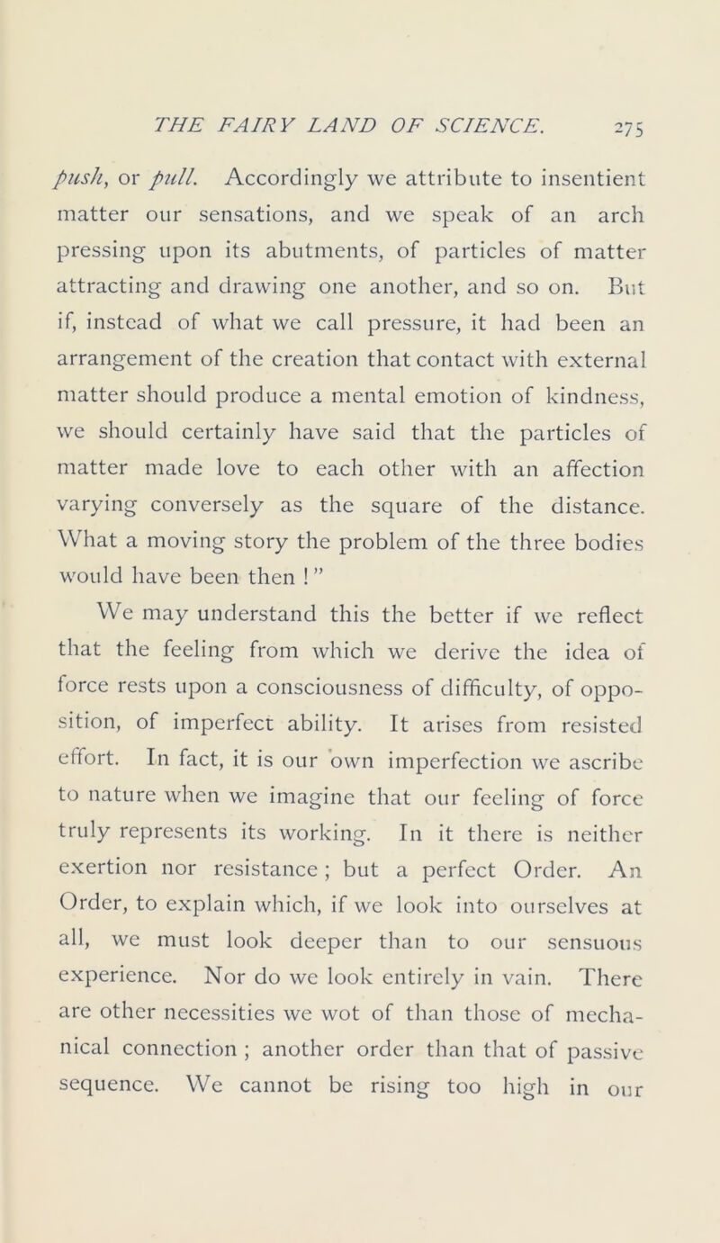 push, or pull. Accordingly we attribute to insentient matter our sensations, and we speak of an arch pressing upon its abutments, of particles of matter attracting and drawing one another, and so on. But if, instead of what we call pressure, it had been an arrangement of the creation that contact with external matter should produce a mental emotion of kindness, we should certainly have said that the particles of matter made love to each other with an affection varying conversely as the square of the distance. What a moving story the problem of the three bodies would have been then ! ” We may understand this the better if we reflect that the feeling from which we derive the idea of force rests upon a consciousness of difficulty, of oppo- sition, of imperfect ability. It arises from resisted effort. In fact, it is our own imperfection we ascribe to nature when we imagine that our feeling of force truly represents its working. In it there is neither exertion nor resistance; but a perfect Order. An Order, to explain which, if we look into ourselves at all, we must look deeper than to our sensuous experience. Nor do we look entirely in vain. There are other necessities we wot of than those of mecha- nical connection ; another order than that of passive sequence. We cannot be rising too high in our