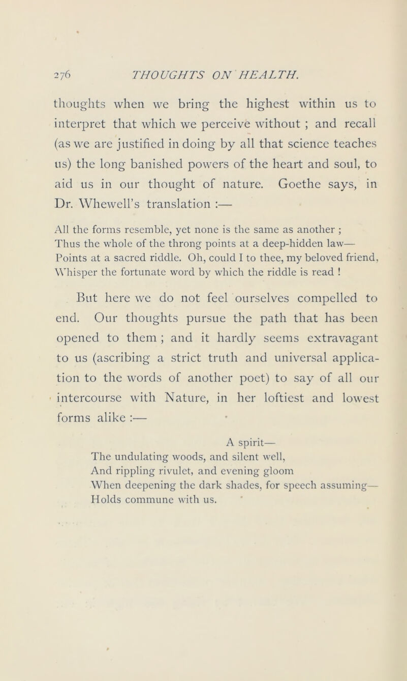 thoughts when we bring the highest within us to interpret that which we perceive without ; and recall (as we are justified in doing by all that science teaches us) the long banished powers of the heart and soul, to aid us in our thought of nature. Goethe says, in Dr. Whewell’s translation :— All the forms resemble, yet none is the same as another ; Thus the whole of the throng points at a deep-hidden law— Points at a sacred riddle. Oh, could I to thee, my beloved friend, Whisper the fortunate word by which the riddle is read ! But here we do not feel ourselves compelled to end. Our thoughts pursue the path that has been opened to them ; and it hardly seems extravagant to us (ascribing a strict truth and universal applica- tion to the words of another poet) to say of all our intercourse with Nature, in her loftiest and lowest forms alike :— A spirit— The undulating woods, and silent well, And rippling rivulet, and evening gloom When deepening the dark shades, for speech assuming— Holds commune with us.