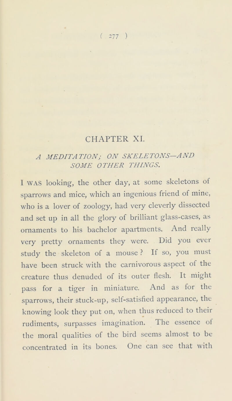 CHAPTER XI. A MEDITATION ; ON SKELETONS—AND SOME OTHER THINGS. I WAS looking, the other day, at some skeletons of sparrows and mice, which an ingenious friend of mine, who is a lover of zoology, had very cleverly dissected and set up in all the glory of brilliant glass-cases, as ornaments to his bachelor apartments. And really very pretty ornaments they were. Did you ever study the skeleton of a mouse ? If so, you must have been struck with the carnivorous aspect of the creature thus denuded of its outer flesh. It might pass for a tiger in miniature. And as for the sparrows, their stuck-up, self-satisfied appearance, the knowing look they put on, when thus reduced to their rudiments, surpasses imagination. The essence of the moral qualities of the bird seems almost to be concentrated in its bones. One can see that with