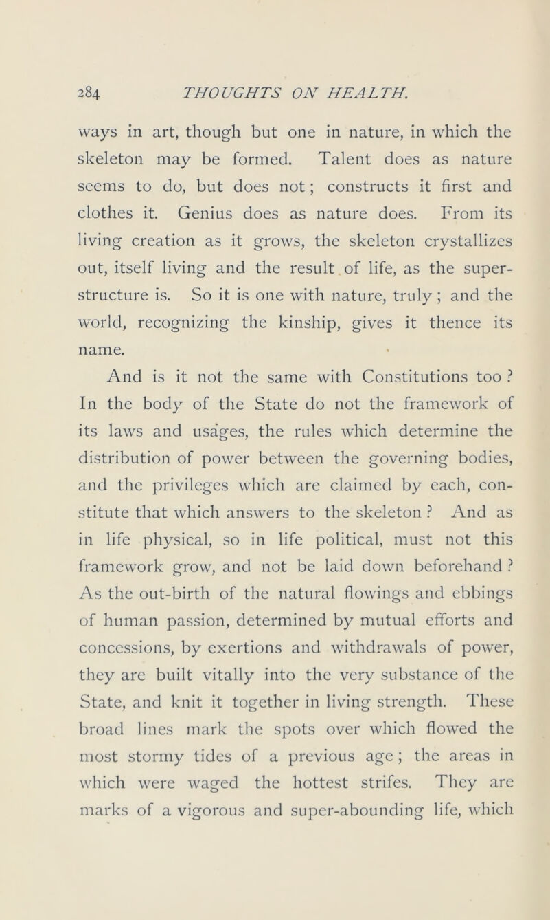 ways in art, though but one in nature, in which the skeleton may be formed. Talent does as nature seems to do, but does not; constructs it first and clothes it. Genius does as nature does. From its living creation as it grows, the skeleton crystallizes out, itself living and the result of life, as the super- structure is. So it is one with nature, truly; and the world, recognizing the kinship, gives it thence its name. And is it not the same with Constitutions too ? In the body of the State do not the framework of its laws and usages, the rules which determine the distribution of power between the governing bodies, and the privileges which are claimed by each, con- stitute that which answers to the skeleton ? And as in life physical, so in life political, must not this framework grow, and not be laid down beforehand ? As the out-birth of the natural flowings and ebbings of human passion, determined by mutual efforts and concessions, by exertions and withdrawals of power, they are built vitally into the very substance of the State, and knit it together in living strength. These broad lines mark the spots over which flowed the most stormy tides of a previous age ; the areas in which were waged the hottest strifes. They are marks of a vigorous and super-abounding life, which