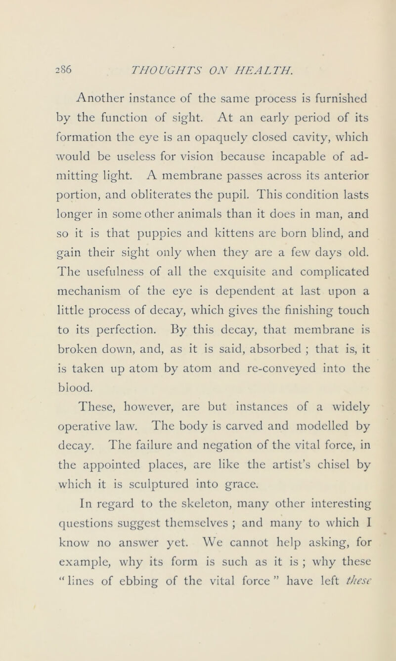 Another instance of the same process is furnished by the function of sight. At an early period of its formation the eye is an opaquely closed cavity, which would be useless for vision because incapable of ad- mitting light. A membrane passes across its anterior portion, and obliterates the pupil. This condition lasts longer in some other animals than it does in man, and so it is that puppies and kittens are born blind, and gain their sight only when they are a few days old. The usefulness of all the exquisite and complicated mechanism of the eye is dependent at last upon a little process of decay, which gives the finishing touch to its perfection. By this decay, that membrane is broken down, and, as it is said, absorbed ; that is, it is taken up atom by atom and re-conveyed into the blood. These, however, are but instances of a widely operative law. The body is carved and modelled by decay. The failure and negation of the vital force, in the appointed places, are like the artist’s chisel by which it is sculptured into grace. In regard to the skeleton, many other interesting questions suggest themselves ; and many to which I know no answer yet. We cannot help asking, for example, why its form is such as it is ; why these “ lines of ebbing of the vital force ” have left these