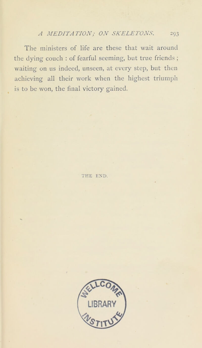 The ministers of life are these that wait around the dying couch : of fearful seeming, but true friends ; waiting on us indeed, unseen, at every step, but then achieving all their work when the highest triumph is to be won, the final victory gained. THE END.