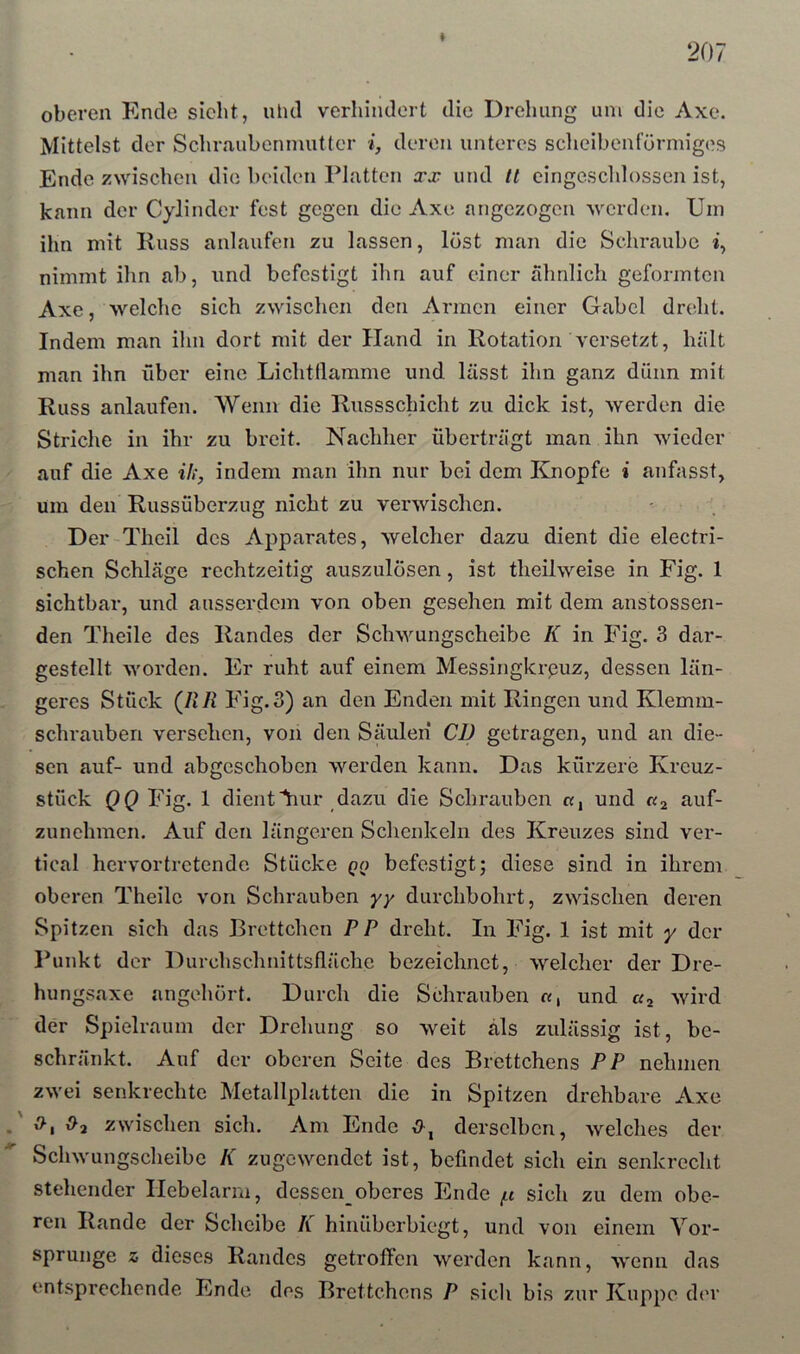 207 * oberen Ende sicht, ulul verhindert die Drehung um die Axo. Mittelst der Schraubenmutter i, deren unteres scheibenförmiges Ende zwischen die beiden Platten xx und It eingeschlossen ist, kann der Cylinder fest gegen die Axe angezogen werden. Um ihn mit Iluss anlaufen zu lassen, löst man die Schraube i, nimmt ihn ab, und befestigt ihn auf einer ähnlich geformten Axe, welche sich zwischen den Armen einer Gabel dreht. Indem man ihn dort mit der Hand in Rotation versetzt, hält man ihn über eine Lichtllamme und lässt ihn ganz dünn mit Russ anlaufen. Wenn die Russschicht zu dick ist, werden die Striche in ihr zu breit. Nachher überträgt man ihn wieder auf die Axe ili, indem man ihn nur bei dem Knopfe i anfasst, um den Russüberzug nicht zu verwischen. Der-Theil des Apparates, welcher dazu dient die electri- schen Schläge rechtzeitig auszulösen, ist theilweise in Fig. 1 sichtbar, und ausserdem von oben gesehen mit dem anstossen- den Theile des Randes der Schwungscheibe K in Fig. 3 dar- gestellt worden. Er ruht auf einem Messingkreuz, dessen län- geres Stück (HR Fig.3) an den Enden mit Ringen und Klemm- schrauben versehen, von den Säulen CD getragen, und an die- sen auf- und abgeschoben werden kann. Das kürzere Kreuz- stück QQ Fig. 1 dient hur dazu die Schrauben «, und «2 auf- zunehmen. Auf den längeren Schenkeln des Kreuzes sind ver- tical hervortretendo Stücke qq befestigt j diese sind in ihrem oberen Theile von Schrauben yy durchbohrt, zwischen deren Spitzen sich das Brettchen PP dreht. In Fig. 1 ist mit y der Punkt der Durchschnittsfläche bezeichnet, welcher der Dre- hungsaxe angohört. Durch die Schrauben «, und «2 wird der Spielraum der Drehung so weit als zulässig ist, be- schränkt. Auf der oberen Seite des Brettchens PP nehmen zwei senkrechte Metallplatten die in Spitzen drehbare Axe . v^2 zwischen sich. Am Ende derselben, welches der Schwungscheibe K zugewendet ist, befindet sich ein senkrecht stehender Hebelarm, dessen_oberes Ende /n sich zu dem obe- ren Rande der Scheibe K hinüberbiegt, und von einem Vor- sprunge z dieses Randes getroffen werden kann, wenn das entsprechende Ende des Brettchens P sich bis zur Kuppe der