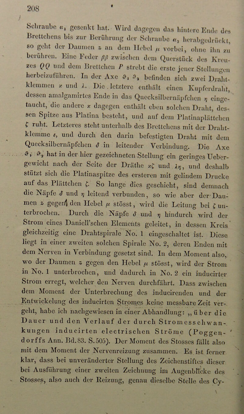 Schraube o, gesenkt hat. Wird dagegen das hintere Ende des Brettchens bis zur iJerührung der Schraube l.erabgednickt, so gellt der Daumen ^ an dem Hebel fi vorbei, ohne ihn zJ berühren. Eine Feder ßß zwischen dem Querstück des Kreu- zes QQ und dem Brettchen P strebt die erste jener Stellungen herbeizuführen. In der Axe 0^ befinden sich zwei Draht- klemmen und A. Die . letztere enthält einen Kupferdraht, dessen amalgamirtes Ende in das Quecksilbernäpfchen n eingc- taucht, die andere z dagegen enthält eben solchen Draht, des- sen Spitze aus Flatina besteht, und auf dem Flatinaplättchen f ruht. Letzteres steht unterhalb des Brettchens mit der Draht- klemme f, und durcli den darin befestigten Draht mit dem Quecksilbcriiäpfchen d in leitender Verbindung. Die Axe 0^ hat in der hier gezeichneten Stellung ein geringes Uebor- gewicht nach der Seite der Dräthe und Xri, und deshalb stützt sich die Platinaspitze des erstcren mit gelindem Drucke auf das Plättchen f. So lange dies geschieht, sind demnach die Näpfe ä und t] leitend verbunden, so wie aber der-Dau- men 2, gege4 den Hebel {.i stösst, wird die Leitung bei C im- terbrocheii. Durch die Näpfe d und hindurch wird der Strom eines DanieH’schen Elements geleitet, in dessen Kreis' gleichzeitig eine Drahtspirale No. 1 eingeschaltet ist. Diese liegt in einer zweiten solchen Spirale No. 2, deren Enden mit dem Nerven in Verbindung gesetzt sind. In dem Moment also, wo der Daumen z gegen den Hebel stösst, wird der Strom in No. 1 unterbrochen, und dadurch in No. 2 ein inducirter Strom erregt, welcher den Nerven durchfährt. Dass zw’ischen dem Moment der Unterbrechung des inducirenden und der ^Entwickelung des inducirten Stromes keine messbare Zeit ver- geht, habe ich nachgewiesen in einer Abhandlung: „über die Dauer und den Verlauf der durch Stromesschwan- kungen inducirten electrischen Ströme (Poggen- ' dorffs Ann. Bd.83. S.505). Der Moment des Stosses fällt also mit dem Moment der Nerv'cnreizung zusammen. Es ist ferner klar, dass bei unveränderter Stellung des Zcichenstiflos dieser bei Ausführung einer zweiten Zeichnung im Augenbltcke des Stosses, also auch der Heizung, genau dieselbe Stelle des Cy- \