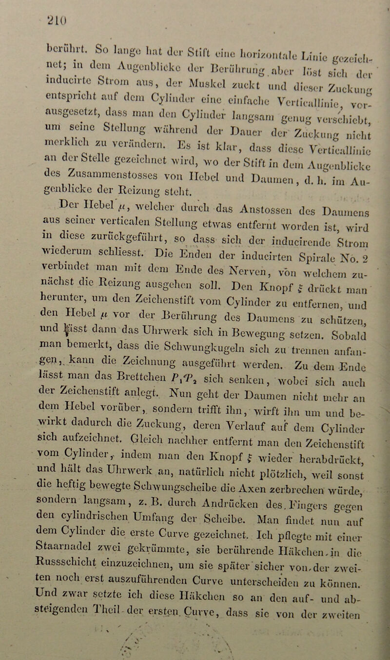 bcruliit. So lang,,- hat der Slil't eine horizonlale Linie gczeieli- ;.et; ... denn A..gc..hlicko der l!criil.r....g «her hist shh .Lr mducitc Slro.n aus, der Muskel zuckt .i..d dieser Zuck....« cntsimcl.t auf de... Cyli..der ei..e d..fache Vcrlie..lli.,io vo.° ausgesdzt, dass n.a., de.. Cyli..der l,..,gsa... g„.,ug ve.skicht, un. se...c Stell...,g rväh.end der Lauer der Zuckung „id.t .uo.Ll.cL zu veräude.-.,. Es ist klar, dass diese Vertiealliuie au der Stelle geze.cimet rvird, wo der Stift in den, Augenblicke es Zusanintetistüsses von Hebel und Hattu.en d. b. im Au- gonblicke der Heizung stellt. Der Ilebel'^f, welcher aiirch das Anstosseii des Daiunens aus seiner verticalen Stellung etwas entfernt worden ist, wird in diese zuriickgefülirt, so dass sich der inducirende Strom wiederum schliesst. Die Enden der inducirten Spirale No 2 verbindet man mit dem Ende des Nerven, von welchem zu- nächst die Reizung ausgehen soll. Den Knopf f drückt man herunter, um den Zeichenstift vom Cjlinder zu entfernen, und den Hebel vor der Rerührung des Daumens zu schützen und ^isst dann das Uhrwerk sich in Bewegung setzen. Sobald man bemerkt, dass die Schwungkugeln sich zu trennen anfan- gen,, kann die Zeichnung aiusgeführt werden. Zu dem Ende lässt man das Brettchen P/P, sich senken, wobei sich auch der Zeichenstift anlcgt. Nun geht der Daumen nicht uichr an dom Hebel vorüber,, sondern trifft ihn, wirft ihn um und be- wirkt dadurch die Zuckung, deren Verlauf auf dem Cjlinder sich aufzeichnet. Gleich nachher entfernt man den Zcicheiistift vom Cjlinder,- indem man den Knopf f wieder herabdrückt, und hält das Uhrwerk an, natürlich nicht plötzlich, weil sonst die heftig bewegte Schwungscheibe die Axen zerbrechen würde, sondern langsam, z. B. durch Andrücken des. Fingers gegen den cjlindrischen Umfang der Scheibe. Man findet nun auf dem Cjlinder die erste Curve gezeichnet. Ich pflegte mit einer Staarnadel zwei gekrümmte, sie berührende Häkchen-in die Russschicht einzuzcichnen, um sie später sicher von-der zwei- ten noch erst auszuführenden Curve unterscheiden zu können. Und zwar setzte ich diese Häkchen so an den auf- und ab- steigenden Theil - der ersten Curve, dass sie von der zweiten