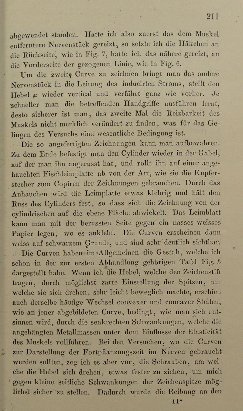 ubgewemlct stamlen. Hatto ich also zuerst das dem Muskol entferntere Nervenstuck gereizt so setzte ich die Häkchen au die Rückseite, ^vic in V\g. 7, hatte ich das nälierc gereizt, an die Vorderseite der gezogcncTi Linie, ^vie in Fig. C. Um die zweite Curve zu zeichnen bringt man das andere Nervenstück in die Leitung des inducirten Stroms, stellt den Hebel /u wieder vertical und verfährt ganz wie vorher. Je schneller man die betreffenden HandgrifTe ausführou lernt, desto sicherer ist man, das zweite Mal die Reizbarkeit des Muskels nicht merklich verändert zu finden, was für das Ge- lingen des Versuchs eine Avcsentlichc Bedingung ist. Die so angefertigtcii Zeichnungen kann man aufbewahren. Zu dem Ende befestigt man den Cylinder wieder in der Gabel, auf der man ihn angerusst hat, und rollt ihn auf einer ange- hauchten Fischleimplatte ab von der Art, wie sie die Kupfer- stecher zum Copiren der Zeichnungen gebrauchen. Durch das Anhauchen wird die Lcimplatte etwas klebrig und hält den Kuss des Cylinders fest, so dass sich die Zeichnung von der cylindrischen auf die ebene Fläche abwickelt. Das Lcimblatt kann man mit der berussten Seite gegen ein nasses weisses Papier legen, wo es anklebt. Die Curven erscheinen dann weiss auf schwai’zeiii Grunde, und sind sehr deutlich sichtbar. Die Curven haben im »Allgemeinen die Gestalt, welche ich schon in der zur ersten Abhandlung gehörigen Tafel Fig. o dargestellt habe. Wenn ich die Hobel, welche den Zeichenstift tragen, durch möglichst zarte Einstellung der Spitzen, um welche sic sich drehen, sehr leicht beweglich machte, erschien auch derselbe häufige Wechsel convexer und concaver Stellen, wie an jener abgebildeten Curve, bedingt, wie man sich ent- sinnen wird, durch die senkrechten Schwankungen, welche die angehängten Mctallrnassen unter dem Einflüsse der Elasticität des Muskels vollführen. Bei den Versuchen, wo die Curven zur Darstellung der Fortpflanzungszeit im Nerven gebraucht werden sollten, zog ich es aber vor, die Schrauben, um wel- che die Hebel sich drehen, etwas fester zu ziehen, um mich ' gegen kleine seitliche Schwankungen der Zeichenspitze mög- lichsl: sicher zu stellen. Dadurch wurde die Reibung an den 14*