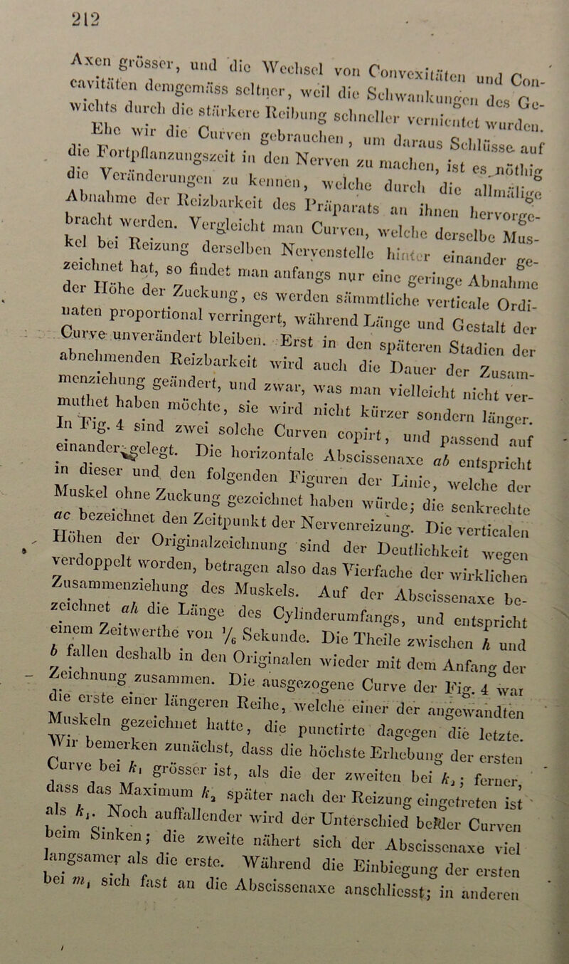 Axcn grösser, unil die Wechsel von Convevli.-n,, onviUilen .len.gcn.nss seltner, well die Selnvnnkln.ven“'!, c'!’ t.lio ^V^ die Ciirven gebrauchen, um daraus ]“ r , aio For„n„nr.„ngs.eit in den Nerven vn ,„00.,;,, d.o Vernndernngen s„ ke.n.en, rvelche dnreh die -.ll, ' Alnndnne der üei.hnrkeit des Priipnrnts nn ihnen herv^ J b cht werden. Vergleicht .nan Cnrven, welche derseire f kel be. Reuung derselben Nerycnslelle hinter einander tro : ui‘t“ Ab.:.re‘ Clei Hohe dei Zuckung, es werden särnmtliche verticale Ortl? «aten proportional verringert, wiihrend Liinge n G. aU dt Curve unverändert bleiben. Erst in den s,di,eren St dien d abndnnenden Reizbarkeit wird auch die Dauer der Zusat- cnziening geändert, und zwar, was man vielleicht nichtver- mu het haben möchte, sie wird nicht kürzer sondern 1^. _ Y smd zwei solche Ciirven copirt, und passend auf mnander;^elegt. Die horizontale zVbscissenaxe „t, enispriclj n dieser und^ den folgenden Figuren der Einie, Muskel ohne Zuckung gezeichnet haben würde; die. senkrechte Die verticale: 1 en dei Origmalzeichnung sind der Deutlichkeit weeen e doppelt worden, betragen also das Vierfache der wirklicher, Znsammenzie Hing des Muskels. Auf der Abscissena.xe be- zeichnet ak die Länge des Cylinderiimfangs, und entspricht einem Zeitwerthe von V Sekunde T'IId in *i • i ^ A fnii 1 1 1, . A i^ekuncle. Die 1 heile zwischen A und 6 fa len deshalb in den Originalen wieder mit dem Anfan. der ucinmig zusammen. Die ausgezogeno Curve der Fig. 4°wai MLkeln d- aiigewalidten W t S^uchnct hatte, die piinctirte dagegen die letzte Wir beiumken zunächst, dass die höchste Erhebung der ersten’ mive ei k, grosser ist, als die der zweiten bei k,; ferner beim 'q-7 Unterschied beider Curven beim Sinken; die zweite nähert sich der Abscissena.xe viel angsamer als die erste. Während die Einbiegung der ersten m, sich fast an die Abscissenaxe ansclilicsst; in anderen