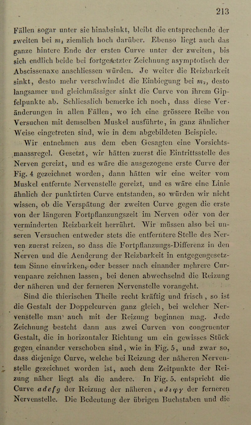 213 Fällen sogar unter sic hinabsinkt, bleibt die entsprccbcndc der zweiten bei vii ziemlich hoch danäber. Ebenso liegt auch das ganze hintere Ende der ersten Curve unter der zweiten, bis sich endlich beide bei fortgcsietzter Zeichnung asymptotisch der Abscissenaxe anschliessen würden. Je >veiter die Reizbarkeit sinkt, desto mehr verschwindet die Einbiegung bei in-i, desto langsamer und gleichmässigcr sinkt die Curve von ihrem Gip- felpunkte ab. Schliesslich bemerke ich noch, dass diese Ver- änderungen in allen Fällen, wo ich eine grössere Reihe von Versuchen mit demselben Muskel ausführte, in ganz ähnlicher Weise eingetreten sind, wie in dem abgebildeten Beispiele. Wir entnehmen aus dem eben Gesagten eine Vorsichts- .maass.regel. Gesetzt, wir hätten zuerst die Eintrittsstelle des Nerven gereizt, und es wäre die ausgezogenc erste Curve der Fig. 4 gezeichnet worden, dann hätten wir eine weiter vom Muskel entfernte Nervenstelle gereizt, und es wäre eine Linie ähnlich der punktirten Curve entstanden, so würden wir nicht wissen, ob die Verspätung der zweiten Curve gegen die erste von der längeren Fortpflanzungszeit im Nerven oder von der verminderten Reizbarkeit herrührt. Wir müssen also bei un- seren Versuchen entweder stets die entferntere Stelle des Ner- ven zuerst reizen, so dass die Fortpflanzungs-Differenz in den Nerven und die Aenderung der Reizbarkeit in entgegengesetz- tem Sinne einwirken, oder besser nach einander mehrere Cur- venpaare zeichnen lassen, bei denen abwechselnd die Reizung der näheren und der ferneren Nervenstclle vorangeht. Sind die thierischen Theile recht kräftig und frisch , so ist die Gestalt der Doppelcurven ganz gleich, bei welcher Ncr- venstellc man' auch mit der Reizung beginnen mag. Jede Zeichnung besteht dann aus zwei Curven von congruenter Gestalt, die in horizontaler Richtung um ein gewisses Stück gegen einander verschoben sind, wie in Fig. 5, und zwar so, dass diejenige Curve, welche bei Reizung der näheren Nerven- ^ stelle gezeichnet worden ist, auch dem Zeitpunkte der Rei- zung näher liegt als die andere. In Fig. 5. entspricht die Curve adefg der Reizung der näheren, u(5t(py der ferneren Nervenstelle. Die Bedeutung der übrigen Buchstaben und die