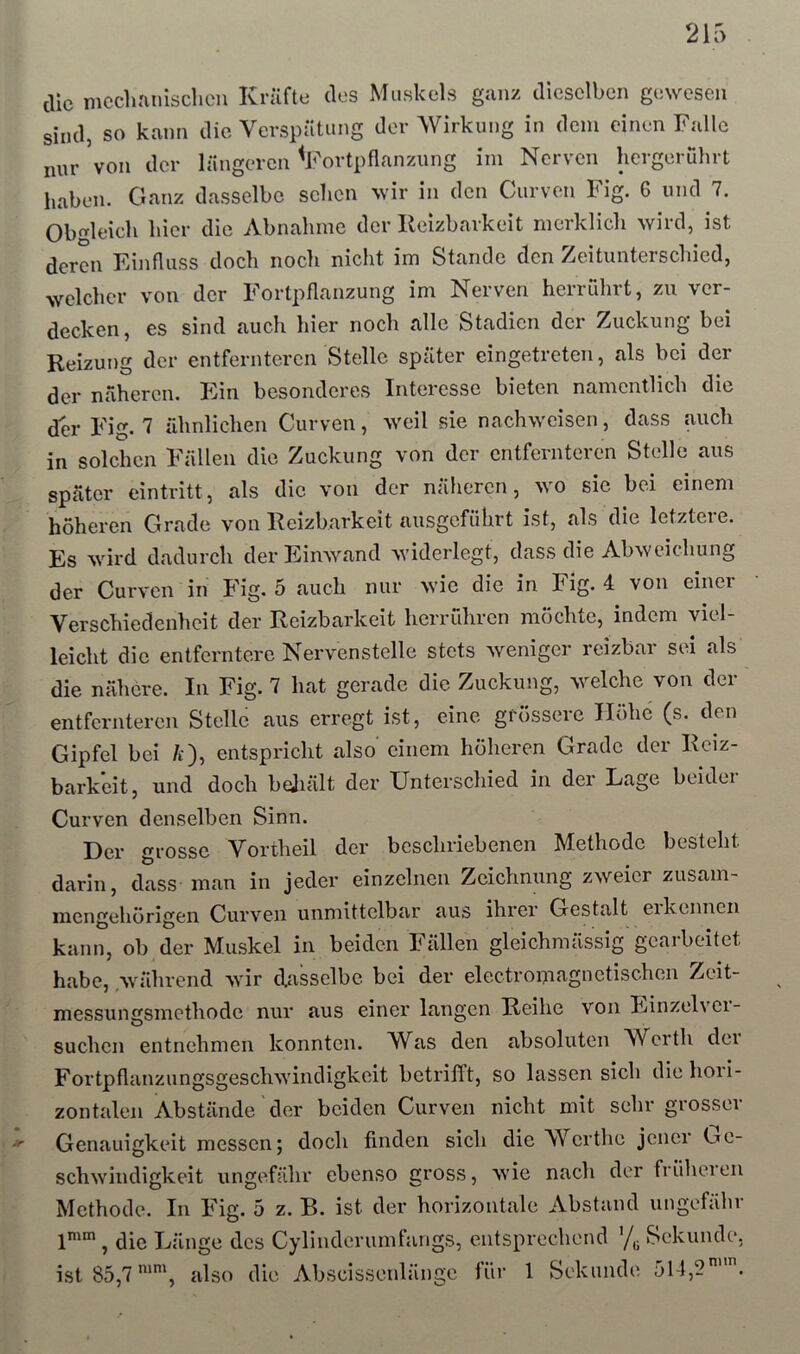 die mcclinnisclien Kräfte dos Muskels ganz dieselben gewesen sind, so kann die Verspätung der Wirkung in dem einen Falle nur Von der längeren ^Fortpflanzung ini Nerven hergerührt haben. Ganz dasselbe sehen wir in den Curven Fig. 6 und 7. Obleich hier die Abnahme der lleizbarkeit merklich ^Yird, ist deren Eijifluss doch noch nicht im Stande den Zeitunterschied, welcher von der Fortpflanzung im Nerven herruhrt, zu ver- decken, es sind auch hier noch alle Stadien der Zuckung bei Reizung der entfernteren Stelle später eingetreten, als bei der der näheren. Ein besonderes Interesse bieten namentlich die der Fig. 7 ähnlichen Curven, weil sie nachweisen, dass auch in solchen Fällen die Zuckung von der entfernteren Stelle aus später eintritt, als die von der näheren, wo sie bei einem höheren Grade von Reizbarkeit ausgefübrt ist, als die letztere. Es wird dadurch der Einwand widerlegt, dass die Abweichung der Curven in Fig. 5 auch nur wie die in Fig. 4 von einer Verschiedenheit der Reizbarkeit herruhren mochte, indem viel- leicht die entferntere Nervenstclle stets weniger reizbar sei als die nähere. In Fig. 7 hat gerade die Zuckung, welche von der entfernteren Stelle aus erregt ist, eine grössere Höhe (s. den Gipfel bei /i), entspricht also einem höheren Grade der Reiz- barkeit, und doch bqjiält der Unterschied in der Lage beider Curven denselben Sinn. Der grosse Vortheil der beschriebenen Methode besteht darin, dass man in jeder einzelnen Zeichnung zweier zusam- mengehörigen Curven unmittelbar aus ihrer Gestalt eikcnnen kann, ob der Muskel in beiden Fällen gleichmässig gearbeitet habe, ,während wir dasselbe bei der electromagnetischen Zeit- messungsmethode nur aus einer langen Reihe von Einzelvei- suchen entnehmen konnten. Was den absoluten Werth dei Fortpflanzungsgeschwindigkeit betrifft, so lassen sich die hori- zontalen Abstände der beiden Curven nicht mit sehr grosser Genauigkeit messen; doch finden sich die Werthe jener Uc- schwindigkeit ungefähr ebenso gross, wie nach der früheien Methode. In Fig. 5 z. B. ist der horizontale Abstand ungefähr 1'“, die Länge des Cylinderumfangs, entsprechend '/^ Sekunde, ist 85,7also die Abscissenlänge für 1 Sekunde 514,2.