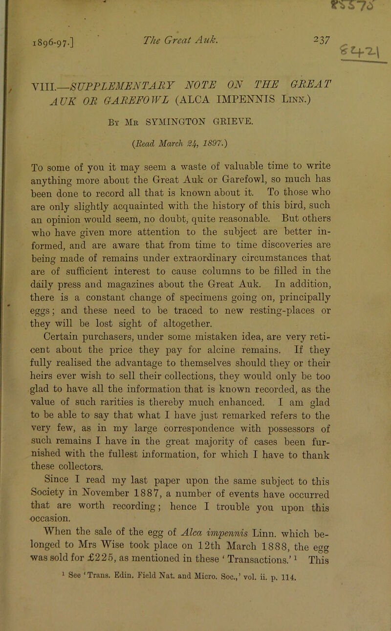 1896-97-] The Great Auk. 2 37 VIII.—SUPPLEMENTARY NOTE ON THE GREAT AUK OR GAREFOWL (ALGA IMPENNIS Linn.) By Mb SYMINGTON GRIEVE. {Read March 24, 1S97.) To some of you it may seem a waste of valuable time to write anything more about the Great Auk or Garefowl, so much has been done to record all that is known about it. To those who are only slightly acquainted with the history of this bird, such an opinion would seem, no doubt, quite reasonable. But others who have given more attention to the subject are better in- formed, and are aware that from time to time discoveries are being made of remains under extraordinary circumstances that are of sufficient interest to cause columns to be filled in the daily press and magazines about the Great Auk. In addition, there is a constant change of specimens going on, principally eggs; and these need to be traced to new resting-places or they will be lost sight of altogether. Certain purchasers, under some mistaken idea, are very reti- cent about the price they pay for alcine remains. If they fully realised the advantage to themselves should they or their heirs ever wish to sell their collections, they would only be too glad to have all the information that is known recorded, as the value of such rarities is thereby much enhanced. I am glad to be able to say that what I have just remarked refers to the very few, as in my large correspondence with possessors of such remains I have in the great majority of cases been fur- nished with the fullest Information, for which I have to thank these collectors. Since I read my last paper upon the same subject to this Society in November 1887, a number of events have occurred that are worth recording; hence I trouble you upon this occasion. When the sale of the egg of Alca impennis Linn, which be- longed to Mrs Wise took place on 12th March 1888, the egg was sold for £225, as mentioned in these ‘ Transactions.’1 This