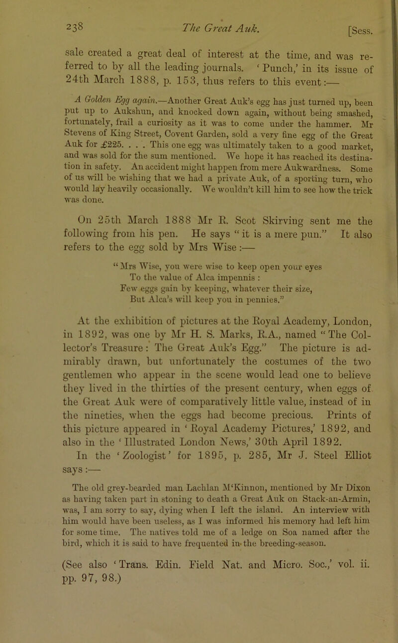 sale created a great deal of interest at the time, and was re- ferred to by all the leading journals. ‘ Punch/ in its issue of 24th March 1888, p. 153, thus refers to this event:— A Golden Egg again.—Another Great Auk’s egg has just turned up, been put up to Aukshun, and knocked down again, without being smashed, fortunately, trail a curiosity as it was to come under the hammer. Mr Stevens of King Street, Covent Garden, sold a very fine egg of the Great Auk for £225. . . . This one egg was ultimately taken to a good market, and was sold for the sum mentioned. We hope it has reached its destina- tion in safety. An accident might happen from mere Aukwardness. Some of us will be wishing that we had a private Auk, of a sporting turn, who would lay heavily occasionally. We wouldn’t kill him to see how the trick was done. On 25th March 1888 Mr E. Scot Skirviug sent me the following from his pen. He says “ it is a mere pun.” It also refers to the egg sold by Mrs Wise:— “ Mrs Wise, you were wise to keep open your eyes To the value of Alca impennis : Few eggs gain by keeping, whatever their size, But Alca’s will keep you in pennies.” At the exhibition of pictures at the Koyal Academy, London, in 1892, was one by Mr H. S. Marks, RA., named “The Col- lector’s Treasure : The Great Auk’s Egg.” The picture is ad- mirably drawn, but unfortunately the costumes of the two gentlemen who appear in the scene would lead one to believe they lived in the thirties of the present century, when eggs of the Great Auk were of comparatively little value, instead of in the nineties, when the eggs had become precious. Prints of this picture appeared in ‘ .Royal Academy Pictures,’ 1892, and also in the ‘ Illustrated London News,’ 30th April 1892. In the ‘Zoologist’ for 1895, p. 285, Mr J. Steel Elliot says:— The old grey-bearded man Lachlan M'Kinnon, mentioned by Mr Dixon as having taken part in stoning to death a Great Auk on Stack-an-Armin, was, I am sorry to say, dying when I left the island. An interview with him would have been useless, as I was informed his memory had left him for some time. The natives told me of a ledge on Soa named after the bird, which it is said to have frequented in-the breeding-season. (See also ‘ Trans. Edin. Field Nat. and Micro. Soc.,’ vol. ii. pp. 97, 98.)