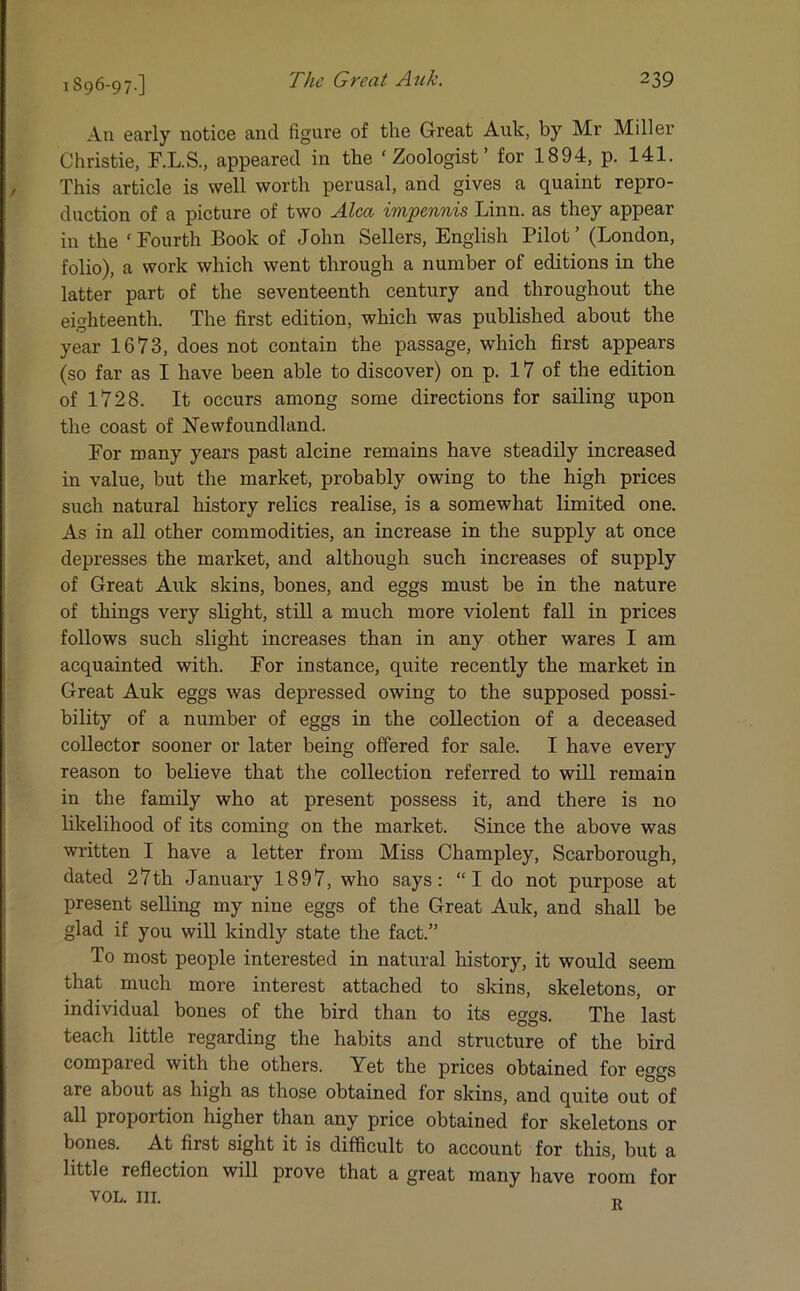 1896-97-] Au early notice and figure of the Great Auk, by Mr Miller Christie, F.L.S., appeared in the ‘Zoologist’ for 1894, p. 141. This article is well worth perusal, and gives a quaint repro- duction of a picture of two Alca impennis Linn, as they appear in the ‘Fourth Book of John Sellers, English Pilot’ (London, folio), a work which went through a number of editions in the latter part of the seventeenth century and throughout the eighteenth. The first edition, which was published about the year 1673, does not contain the passage, which first appears (so far as I have been able to discover) on p. 17 of the edition of 1728. It occurs among some directions for sailing upon the coast of Newfoundland. For many years past alcine remains have steadily increased in value, but the market, probably owing to the high prices such natural history relics realise, is a somewhat limited one. As in all other commodities, an increase in the supply at once depresses the market, and although such increases of supply of Great Auk skins, bones, and eggs must be in the nature of things very slight, still a much more violent fall in prices follows such slight increases than in any other wares I am acquainted with. For instance, quite recently the market in Great Auk eggs was depressed owing to the supposed possi- bility of a number of eggs in the collection of a deceased collector sooner or later being offered for sale. I have every reason to believe that the collection referred to will remain in the family who at present possess it, and there is no likelihood of its coming on the market. Since the above was written I have a letter from Miss Champley, Scarborough, dated 27th January 1897, who says: “I do not purpose at present selling my nine eggs of the Great Auk, and shall be glad if you will kindly state the fact.” To most people interested in natural history, it would seem that much more interest attached to skins, skeletons, or individual bones of the bird than to its eggs. The last teach little regarding the habits and structure of the bird compared with the others. Yet the prices obtained for eggs are about as high as those obtained for skins, and quite out of all proportion higher than any price obtained for skeletons or bones. At first sight it is difficult to account for this, but a little reflection will prove that a great many have room for VOL. in. n