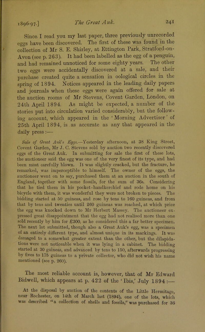 1896-97-] Since I read you ray last paper, three previously unrecorded eggs have been discovered. The first of these was found in the collection of Mr S. E. Shii'ley, at Ettington Park, Stratford-on- Avon (see p. 263). It had been labelled as the egg of a penguin, and had remained unnoticed for some eighty years. The other two eggs were accidentally discovered at a sale, and their purchase created quite a sensation in oological circles in the spring of 1894. Notices appeared in the leading daily papers and journals when these eggs were again offered for sale at the auction rooms of Mr Stevens, Covent Garden, London, on 24th April 1894. As might he expected, a number of the stories put into circulation varied considerably, but the follow- ing account, which appeared in the ‘ Morning Advertiser ’ of 25th April 1894, is as accurate as any that appeared in the daily press:— Sale of Great Auk's Eggs.—Yesterday afternoon, at 38 King Street, Covent Garden, Mr J. C. Stevens sold by auction two recently discovered eggs of the Great Auk. In submitting for sale the first of these lots, the auctioneer said the egg was one of the very finest of its type, and had been most carefully blown. It was slightly cracked, but the fracture, he remarked, was imperceptible to himself. The owner of the eggs, the auctioneer went on to say, purchased them at an auction in the south of England, together with some fossils, for the sum of 36s. Considering that he tied them in his pocket-handkerchief and rode home on his bicycle with them, it was wonderful they were not broken to pieces. The bidding started at 50 guineas, and rose by tens to 160 guineas, and from that by tens and twenties until 260 guineas was reached, at which price the egg was knocked down to Mr Herbert Massey. The auctioneer ex- pressed great disappointment that the egg had not realised more than one sold recently by him for £300, as he considered this a far better specimen. The next lot submitted, though also a Great Auk’s egg, was a specimen of an entirely different type, and almost unique in its markings. It was damaged to a somewhat greater extent than the other, but the dilapida- tions were not noticeable when it was lying in a cabinet. The bidding started at 30 guineas, and advanced by tens to 150, afterwards progressing by fives to 175 guineas to a private collector, who did not wish his name mentioned (see p. 260). The most reliable account is, however, that of Mr Edward Bid well, which appears at p. 422 of the ‘ Ibis,’ July 1894 :— At the disposal by auction of the contents of the Little Hermitage, near Rochester, on 14th of March last (1894), one of the lots, which was described “a collection of shells and fossils,” was purchased for 36