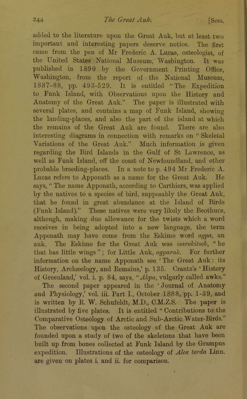 added to the literature upon the Great Auk, but at least two important and interesting papers deserve notice. The first came from the pen of Mr Frederic A. Lucas, osteologist, of the United States National Museum, Washington. It was published in 1890 by the Government Printing Office, Washington, from the report of the National Museum, 1887-88, pp. 493-529. It is entitled “The Expedition to Funk Island, with Observations upon tbe History and Anatomy of the Great Auk.” The paper is illustrated with several plates, and contains a map of Funk Island, showing the landing-places, and also the part of the island at which the remains of the Great Auk are found. There are also interesting diagrams in connection with remarks on “ Skeletal Variations of the Great Auk.” Much information is given regarding the Bird Islands in the Gulf of St Lawrence, as well as Funk Island, off the coast of Newfoundland, and other probable breeding-places. In a note to p. 494 Mr Frederic A. Lucas refers to Apponath as a name for the Great Auk. He says, “ The name Apponath, according to Carthiers, was applied by the natives to a species of bird, supposably the Great Auk, that he found in great abundance at the Island of Birds (Funk Island).” These natives were very likely the Beothucs, although, making due allowance for the twists which a word receives in being adopted into a new language, the term Apponath may have come from the Eskimo word agpa, an auk. The Eskimo for the Great Auk was isarokitsolc, “ he that has little wings ” ; for Little Auk, agparak. For further information on the name Apponath see ‘ The Great Auk : its History, Archaeology, and Remains,’ p. 135. Crantz’s ‘History of Greenland,’ vol. i. p. 84, says, “AJcpa, vulgarly called awks.” The second paper appeared in the ‘ Journal of Anatomy and Physiology,’ vol. iii. Part I., October 1888, pp. 1-39, and is written by R. W. Schufeldt, M.D., C.M.Z.S. The paper is illustrated by five plates. It is entitled “ Contributions to the Comparative Osteology of Arctic and Sub-Arctic Water-Birds.” The observations upon the osteology of the Great Auk are founded upon a study of two of the skeletons that have been built up from bones collected at Funk Island by the Grampus expedition. Illustrations of the osteology of Alca torda Linn, are given on plates i. and ii. for comparison.