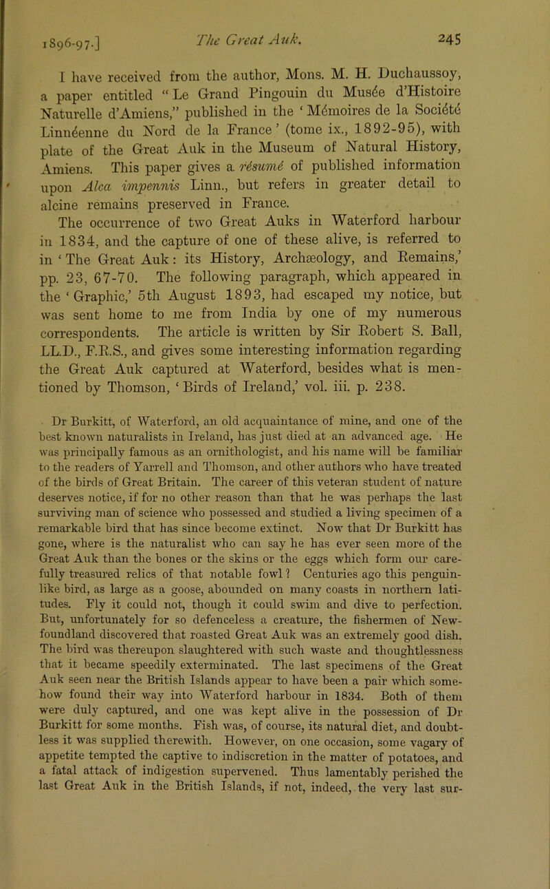 1896-97-] I have received from the author, Mons. M. H. JJuchaussoy, a paper entitled “ Le Grand Pingouin du Musde d Histoire Naturelle d’Amiens,” published in the ‘ Mdmoires de la Socidtc Linn4enne du Nord de la France ’ (tome ix., 1892-95), with plate of the Great Auk in the Museum of Natural History, Amiens. This paper gives a r4suvi6 of published information upon Alca impennis Linn., but refers in greater detail to alcine remains preserved in France. The occurrence of two Great Auks in Waterford harbour in 1834, and the capture of one of these alive, is referred to in ‘ The Great Auk: its History, Archaeology, and Remains,’ pp. 23, 67-70. The following paragraph, which appeared in the ‘Graphic,’ 5th August 1893, had escaped my notice, but was sent home to me from India by one of my numerous correspondents. The article is written by Sir Robert S. Ball, LL.D., F.R.S., and gives some interesting information regarding the Great Auk captured at Waterford, besides what is men- tioned by Thomson, ‘Birds of Ireland,’ vol. iii. p. 238. Dr Burkitt, of Waterford, an old acquaintance of mine, and one of the best known naturalists in Ireland, has just died at an advanced age. He was principally famous as an ornithologist, and his name will be familiar to the readers of Yarrell and Thomson, and other authors who have treated of the birds of Great Britain. The career of this veteran student of nature deserves notice, if for no other reason than that he was perhaps the last surviving man of science who possessed and studied a living specimen of a remarkable bird that has since become extinct. Now that Dr Burkitt has gone, where is the naturalist who can say he has ever seen more of the Great Auk than the bones or the skins or the eggs which form our care- fully treasured relics of that notable fowl 1 Centuries ago this penguin- like bird, as large as a goose, abounded on many coasts in northern lati- tudes. Fly it could not, though it could swim and dive to perfection. But, unfortunately for so defenceless a creature, the fishermen of New- foundland discovered that roasted Great Auk was an extremely good dish. The bird was thereupon slaughtered with such waste and thoughtlessness that it became speedily exterminated. The last specimens of the Great Auk seen near the British Islands appear to have been a pair which some- how found their way into Waterford harbour in 1834. Both of them were duly captured, and one was kept alive in the possession of Dr Burkitt for some months. Fish was, of course, its natural diet, and doubt- less it was supplied therewith. However, on one occasion, some vagary of appetite tempted the captive to indiscretion in the matter of potatoes, and a fatal attack of indigestion supervened. Thus lamentably perished the last Great Ank in the British Islands, if not, indeed, the very last sur-