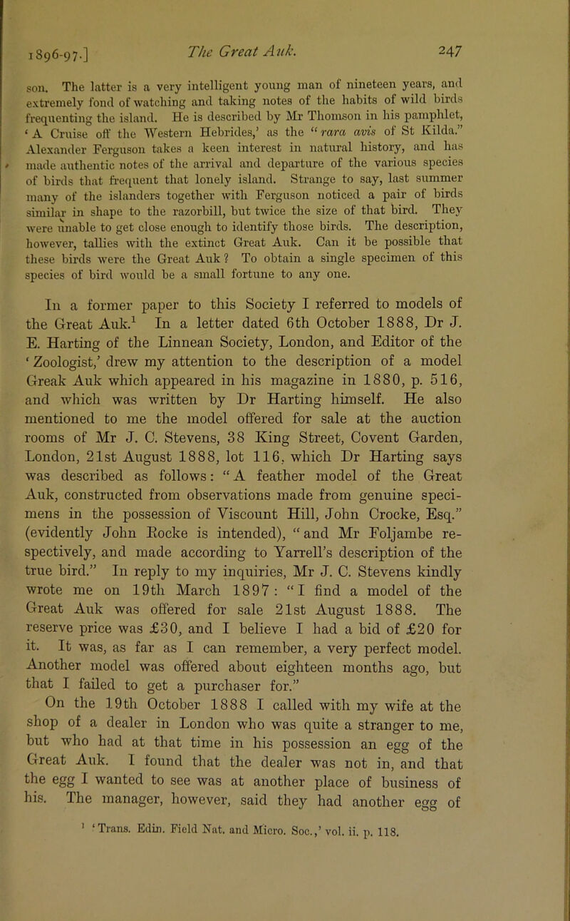 1896-97-] son. The latter is a very intelligent young man of nineteen years, and extremely fond of watching and taking notes of the habits of wild birds frequenting the island. He is described by Mr Thomson in his pamphlet, ‘ A Cruise off the Western Hebrides,’ as the “ rara avis of St Kilda.” Alexander Ferguson takes a keen interest in natural history, and has ' made authentic notes of the arrival and departure of the various species of birds that frequent that lonely island. Strange to say, last summer many of the islanders together with Ferguson noticed a pair of birds similar in shape to the razorbill, but twice the size of that bird. They were unable to get close enough to identify those birds. The description, however, tallies with the extinct Great Auk. Can it be possible that these birds were the Great Auk ? To obtain a single specimen of this species of bird would be a small fortune to any one. In a former paper to this Society I referred to models of the Great Auk.1 In a letter dated 6th October 1888, Dr J. E. Harting of the Linnean Society, London, and Editor of the ‘ Zoologist,’ drew my attention to the description of a model Greak Auk which appeared in his magazine in 1880, p. 516, and which was written by Dr Harting himself. He also mentioned to me the model offered for sale at the auction rooms of Mr J. C. Stevens, 38 King Street, Covent Garden, London, 21st August 1888, lot 116, which Dr Harting says was described as follows: “ A feather model of the Great Auk, constructed from observations made from genuine speci- mens in the possession of Viscount Hill, John Crocke, Escp” (evidently John Eocke is intended), “ and Mr Foljambe re- spectively, and made according to Yarrell’s description of the true bird.” In reply to my inquiries, Mr J. C. Stevens kindly wrote me on 19tli March 1897: “I find a model of the Great Auk was offered for sale 21st August 1888. The reserve price was £30, and I believe I had a bid of £20 for it. It was, as far as I can remember, a very perfect model. Another model was offered about eighteen months ago, but that I failed to get a purchaser for.” On the 19th October 1888 I called with my wife at the shop of a dealer in London who was quite a stranger to me, but who had at that time in his possession an egg of the Great Auk. I found that the dealer was not in, and that the egg I wanted to see was at another place of business of his. The manager, however, said they had another egg of 1 ‘Trans. Ediu. Field Nat. and Micro. Soc.,’ vol. ii. p. 118.