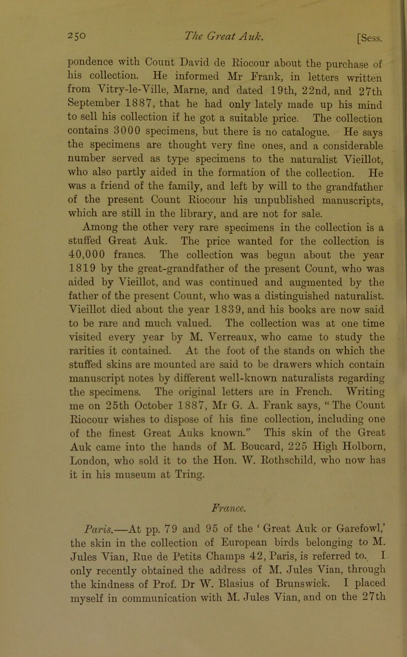 pondence with Count David de Rioeour about the purchase of his collection. He informed Mr Frank, in letters written from Vitry-le-Ville, Marne, and dated 19th, 22nd, and 27th September 1887, that he had only lately made up his mind to sell his collection if he got a suitable price. The collection contains 3000 specimens, but there is no catalogue. He says the specimens are thought very fine ones, and a considerable number served as type specimens to the naturalist Vieillot, who also partly aided in the formation of the collection. He was a friend of the family, and left by will to the grandfather of the present Count Rioeour his unpublished manuscripts, which are still in the library, and are not for sale. Among the other very rare specimens in the collection is a stuffed Great Auk. The price wanted for the collection is 40,000 francs. The collection was begun about the year 1819 by the great-grandfather of the present Count, who was aided by Vieillot, and was continued and augmented by the father of the present Count, who was a distinguished naturalist. Vieillot died about the year 1839, and his books are now said to be rare and much valued. The collection was at one time visited every year by M. Verreaux, who came to study the rarities it contained. At the foot of the stands on which the stuffed skins are mounted are said to be drawers which contain manuscript notes by different well-known naturalists regarding the specimens. The original letters are in French. Writing me on 25th October 1887, Mr G. A. Frank says, “The Count Rioeour wishes to dispose of his fine collection, including one of the finest Great Auks known.” This skin of the Great Auk came into the hands of M. Boucard, 225 High Holborn, London, who sold it to the Hon. W. Rothschild, who now has it in his museum at Tring. France. Paris.—At pp. 79 and 95 of the ‘ Great Auk or Garefowl,’ the skin in the collection of European birds belonging to M. Jules Vian, Rue de Petits Champs 42, Paris, is referred to. I only recently obtained the address of M. Jules Vian, through the kindness of Prof. Dr W. Blasius of Brunswick. I placed myself in communication with M. Jules Vian, and on the 27th