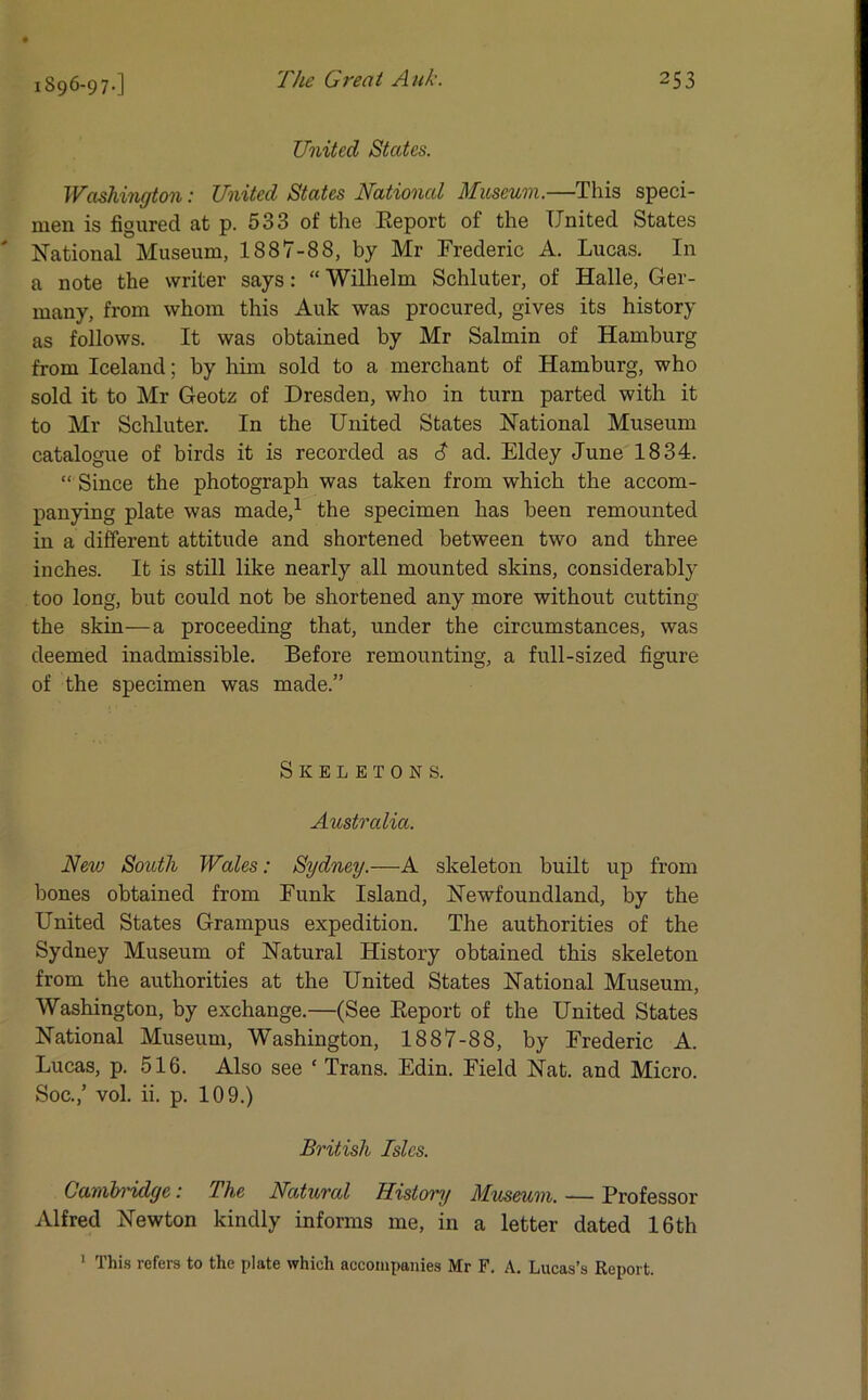 United States. Washington: United States National Museum.—This speci- men is figured at p. 533 of the Report of the United States National Museum, 1887-88, by Mr Frederic A. Lucas. In a note the writer says: “ Wilhelm Schluter, of Halle, Ger- many, from whom this Auk was procured, gives its history as follows. It was obtained by Mr Salmin of Hamburg from Iceland; by him sold to a merchant of Hamburg, who sold it to Mr Geotz of Dresden, who in turn parted with it to Mr Schluter. In the United States National Museum catalogue of birds it is recorded as <3 ad. Eldey June 1834. “ Since the photograph was taken from which the accom- panying plate was made,1 the specimen has been remounted in a different attitude and shortened between two and three inches. It is still like nearly all mounted skins, considerably too long, but could not be shortened any more without cutting the skin—a proceeding that, under the circumstances, was deemed inadmissible. Before remounting, a full-sized figure of the specimen was made.” Skeletons. Australia. New South Wales: Sydney.—A skeleton built up from bones obtained from Funk Island, Newfoundland, by the United States Grampus expedition. The authorities of the Sydney Museum of Natural History obtained this skeleton from the authorities at the United States National Museum, Washington, by exchange.—(See Report of the United States National Museum, Washington, 1887-88, by Frederic A. Lucas, p. 516. Also see ‘ Trans. Edin. Field Nat. and Micro. Soc.,’ vol. ii. p. 109.) British Isles. Cambridge: The Natural History Museum. — Professor Alfred Newton kindly informs me, in a letter dated 16th 1 This refers to the plate which accompanies Mr F. A. Lucas’s Report.