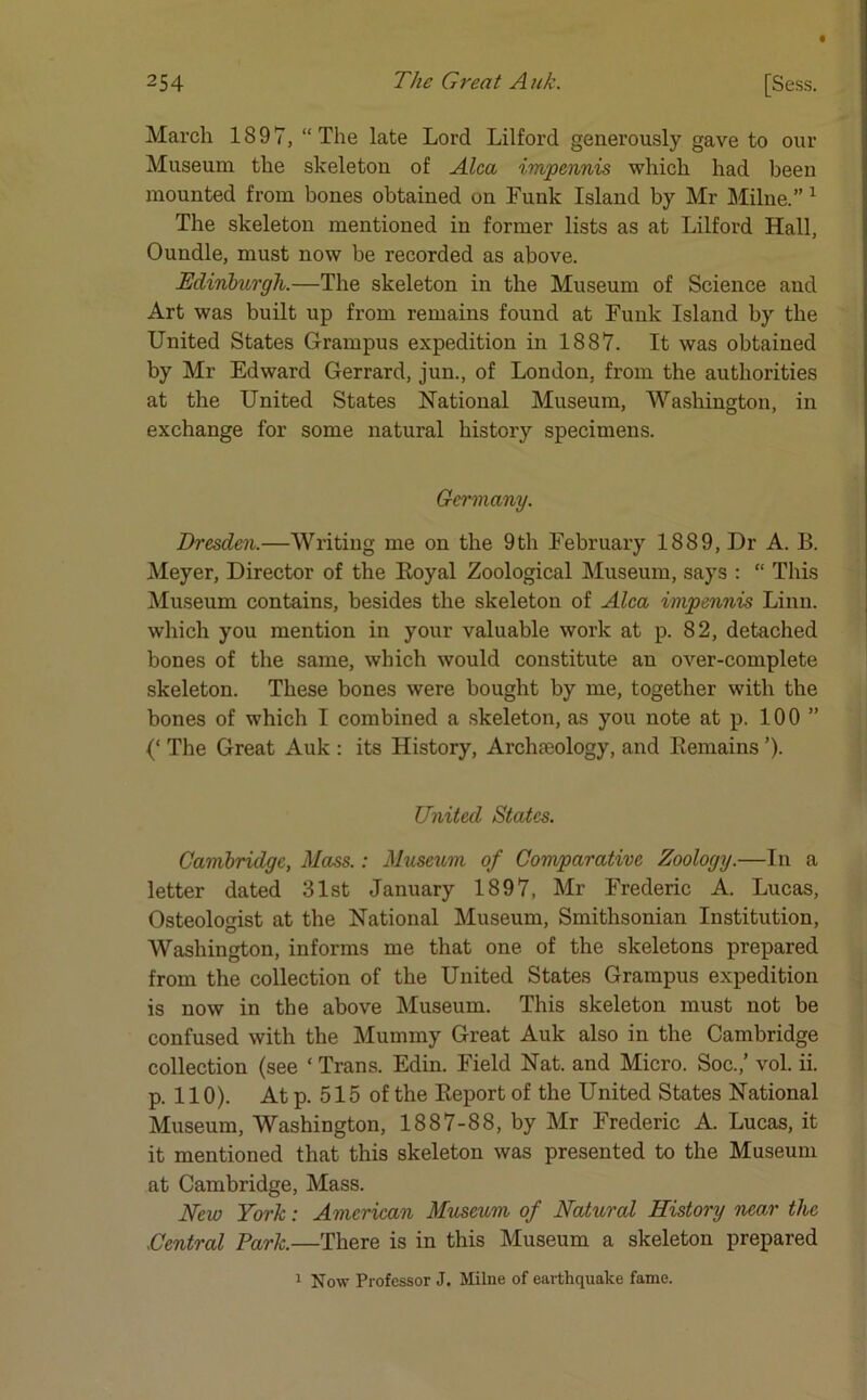 March 1897, “The late Lord Lilford generously gave to our Museum the skeleton of Alca impennis which had been mounted from bones obtained on Funk Island by Mr Milne.” 1 The skeleton mentioned in former lists as at Lilford Hall, Oundle, must now be recorded as above. Edinburgh.—The skeleton in the Museum of Science and Art was built up from remains found at Funk Island by the United States Grampus expedition in 1887. It was obtained by Mr Edward Gerrard, jun., of London, from the authorities at the United States National Museum, Washington, in exchange for some natural history specimens. Germany. Dresden.—Writing me on the 9th February 1889, Dr A. B. Meyer, Director of the Boyal Zoological Museum, says : “ This Museum contains, besides the skeleton of Alca impennis Linn, which you mention in your valuable work at p. 82, detached bones of the same, which would constitute an over-complete skeleton. These bones were bought by me, together with the bones of which I combined a skeleton, as you note at p. 100 ” The Great Auk : its History, Archa3ology, and Remains ’). United States. Cambridge, Mass.: Museum of Comparative Zoology.—In a letter dated 31st January 1897, Mr Frederic A. Lucas, Osteologist at the National Museum, Smithsonian Institution, Washington, informs me that one of the skeletons prepared from the collection of the United States Grampus expedition is now in the above Museum. This skeleton must not be confused with the Mummy Great Auk also in the Cambridge collection (see * Trans. Edin. Field Nat. and Micro. Soe.,’ vol. ii. p. 110). At p. 515 of the Report of the United States National Museum, Washington, 1887-88, by Mr Frederic A. Lucas, it it mentioned that this skeleton was presented to the Museum at Cambridge, Mass. New York: American Museum of Natural History near the XCentral Park.—There is in this Museum a skeleton prepared 1 Now Professor J. Milne of earthquake fame.