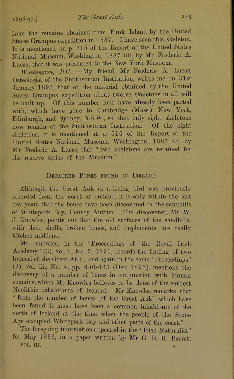 1896-97-] from the remains obtained from Funk Island by the United States Grampus expedition in 1887. I have seen this skeleton. It is mentioned on p. 515 of the lieport ol the United States National Museum, Washington, 1887-88, by Mr Frederic A. Lucas, that it was presented to the New York Museum. Washington, JD.C. — My friend Mr Frederic A. Lucas, Osteologist of the Smithsonian Institution, writes me on 31st January 1897, that of the material obtained by the United States Grampus expedition about twelve skeletons in all will be built up. Of this number four have already been parted with, which have gone to Cambridge (Mass.), New York, Edinburgh, and Sydney, N.S.W., so that only eight skeletons now remain at the Smithsonian Institution. Of the eight skeletons, it is mentioned at p. 516 of the Pteport of the United States National Museum, Washington, 1887-88, by Mr Frederic A. Lucas, that “ two skeletons are retained for the reserve series of the Museum.” Detached Bones found in Ireland. Although the Great Auk as a living bird was previously recorded from the coast of Ireland, it is only within the last few years that the bones have been discovered in the sandhills of Whitepark Bay, County Antrim. The discoverer, Mr W. J. Knowles, points out that the old surfaces of the sandhills, with their shells, broken bones, and implements, are really kitchen-middens. Mr Knowles, in the ‘ Proceedings of the Eoyal Irish Academy’ (3), vol. i., No. 5, 1891, records the finding of two humeri of the Great Auk ; and again in the same ‘ Proceedings ’ (3), vol. iii., No. 4, pp. 650-663 (Dec. 1895), mentions the discovery of a number of bones in conjunction with human remains, which Mr Knowles believes to be those of the earliest Neolithic inhabitants of Ireland. Mr Knowles remarks that “ from the number of bones [of the Great Auk] which have been found it must have been a common inhabitant of the north of Ireland at the time when the people of the Stone Age occupied Whitepark Bay and other parts of the coast.” The foregoing information appeared in the ‘ Irish Naturalist ’ for May 1896, in a paper written by Mr G. E. H. Barrett VOL. III. o