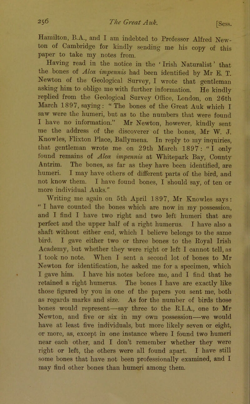 Hamilton, B.A., and I am indebted to Professor Alfred New- ton of Cambridge for kindly sending me his copy of this paper to take my notes from. Having read in the notice in the ‘ Irish Naturalist ’ that the bones of Alca impennis had been identified by Mr E. T. Newton of the Geological Survey, I wrote that gentleman asking him to oblige me with further information. He kindly replied from the Geological Survey Office, London, on 26th March 1897, saying: “ The bones of the Great Auk which I saw were the humeri, but as to the numbers that were found I have no information.” Mr Newton, however, kindly sent me the address of the discoverer of the bones, Mr W. J. Knowles, Flixton Place, Ballymena. In reply to my inquiries, that gentleman wrote me on 29th March 1897: “I only found remains of Alca impennis at Whitepark Bay, County Antrim. The bones, as far as they have been identified, are humeri. I may have others of different parts of the bird, and not know them. I have found bones, I should say, of ten or more individual Auks.” Writing me again on 5th April 1897, Mr Knowles says: “ I have counted the bones which are now in my possession, and I find I have two right and two left humeri that are perfect and the upper half of a right humerus. I have also a shaft without either end, which I believe belongs to the same bird. I gave either two or three bones to the Boyal Irish Academy, but whether they were right or left I cannot tell, as I took no note. When I sent a second lot of bones to Mr Newton for identification, he asked me for a specimen, which I gave him. I have his notes before me, and I find that he retained a right humerus. The bones I have are exactly like those figured by you in one of the papers you sent me, both as regards marks and size. As for the number of birds those bones would represent—say three to the B.LA., one to Mr Newton, and five or six in my own possession—we would have at least five individuals, but more likely seven or eight, or more, as, except in one instance where I found two humeri near each other, and I don’t remember whether they were right or left, the others were all found apart. I have still some bones that have not been professionally examined, and I may find other bones than humeri among them.