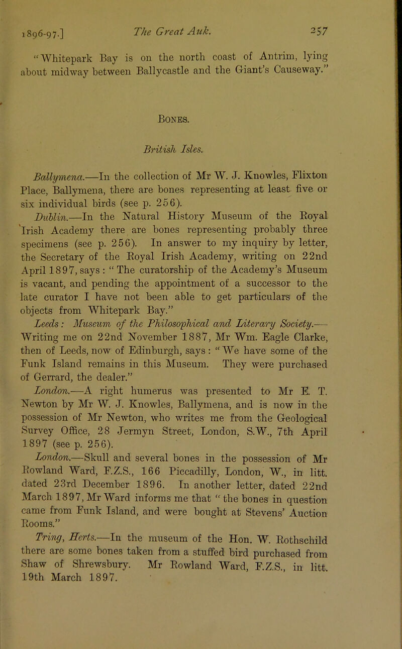 1896-97-] “ Whitepark Bay is on the north coast of Antrim, lying about midway between Ballycastle and the Giants Causeway. Bones. British Isles. Ballymena.—In the collection of Mr W. J. Knowles, Flixton Place, Ballymena, there are bones representing at least five or six individual birds (see p. 256). Dublin.—In the Natural History Museum of the Boyal 'Irish Academy there are bones representing probably three specimens (see p. 256). In answer to my inquiry by letter, the Secretary of the Royal Irish Academy, writing on 22nd April 1897, says : “ The curatorship of the Academy’s Museum is vacant, and pending the appointment of a successor to the late curator I have not been able to get particulars of the objects from Whitepark Bay.” Leeds: Museum of the Philosophical and Literary Society.— Writing me on 22nd November 1887, Mr Wm. Eagle Clarke, then of Leeds, now of Edinburgh, says: “We have some of the Funk Island remains in this Museum. They were purchased of Gerrard, the dealer.” London.—A right humerus was presented to Mr E. T. Newton by Mr W. J. Knowles, Ballymena, and is now in the possession of Mr Newton, who writes me from the Geological Survey Office, 28 Jermyn Street, London, S.W., 7th April 1897 (see p. 256). London.—Skull and several bones in the possession of Mr Rowland Ward, F.Z.S., 166 Piccadilly, London, W., in litt. dated 23rd December 1896. In another letter, dated 22nd March 1897, Mr Ward informs me that “ the bones in question came from Funk Island, and were bought at Stevens’ Auction Rooms.” Tring, Herts.—In the museum of the Hon. W. Rothschild there are some bones taken from a stuffed bird purchased from Shaw of Shrewsbury. Mr Rowland Ward, F.ZS. in litt 19th March 1897.