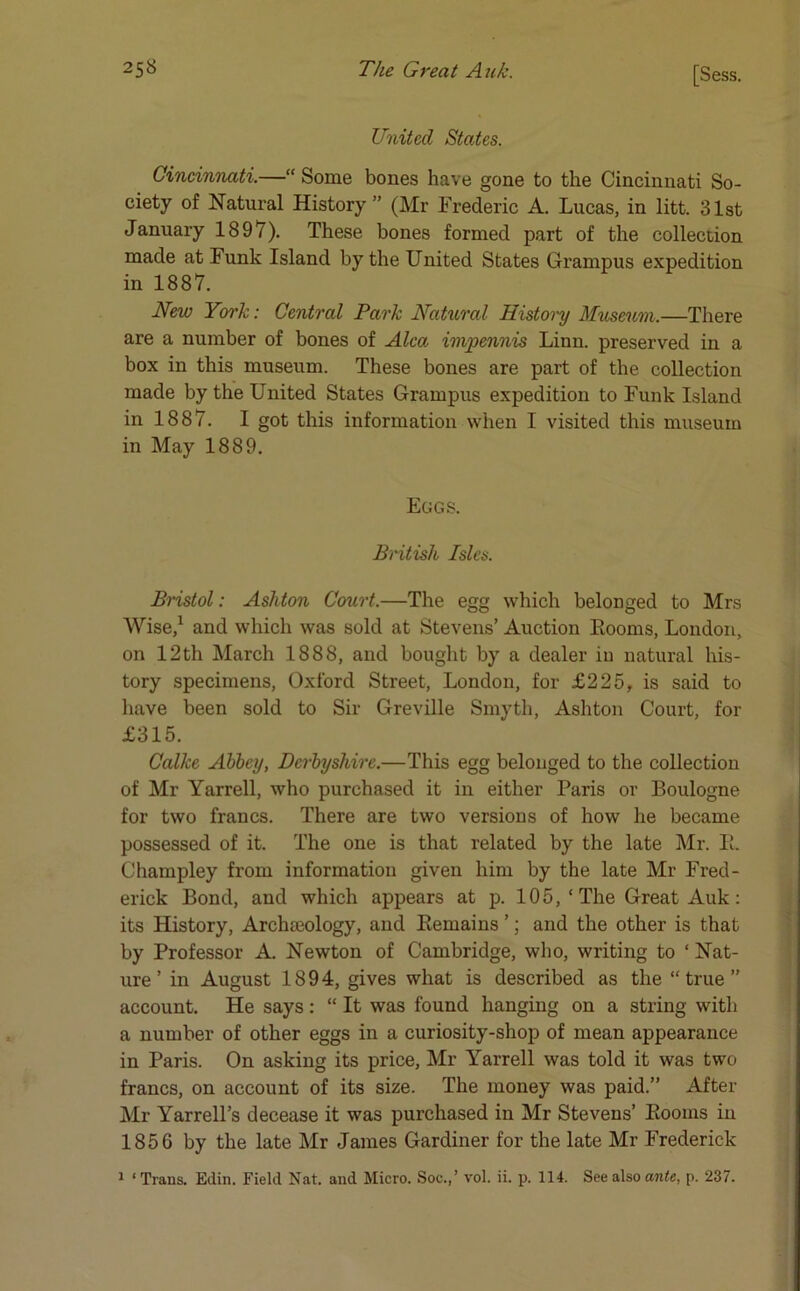 United States. Cincinnati.—“ Some bones have gone to the Cincinnati So- ciety of Natural History ” (Mr Frederic A. Lucas, in litt. 31st January 1897). These bones formed part of the collection made at Funk Island by the United States Grampus expedition in 1887. New York: Central Park Natural History Museum.—There are a number of bones of Alca impennis Linn, preserved in a box in this museum. These bones are part of the collection made by the United States Grampus expedition to Funk Island in 1887. I got this information when I visited this museum in May 1889. Eggs. British Isles. Bristol: Ashton Court.—The egg which belonged to Mrs Wise,1 and which was sold at Stevens’ Auction Eooms, London, on 12th March 1888, and bought by a dealer in natural his- tory specimens, Oxford Street, London, for £225, is said to have been sold to Sir Greville Smyth, Ashton Court, for £315. Calke Abbey, Derbyshire.—This egg belonged to the collection of Mr Yarrell, who purchased it in either Paris or Boulogne for two francs. There are two versions of how he became possessed of it. The one is that related by the late Mr. E. Champley from information given him by the late Mr Fred- erick Bond, and which appears at p. 105,‘The Great Auk: its History, Archaeology, and Remains ’; and the other is that by Professor A. Newton of Cambridge, who, writing to ‘ Nat- ure ’ in August 1894, gives what is described as the “true” account. He says: “ It was found hanging on a string with a number of other eggs in a curiosity-shop of mean appearance in Paris. On asking its price, Mr Yarrell was told it was two francs, on account of its size. The money was paid.” After Mr Yarrell’s decease it was purchased in Mr Stevens’ Eooms in 1856 by the late Mr James Gardiner for the late Mr Frederick 1 ‘Trans. Edin. Field Nat. and Micro. Soc.,’ vol. ii. p. 114. See also ante, p. 237.