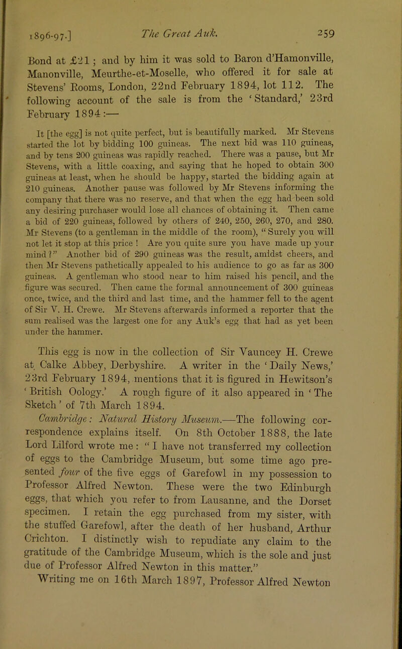 1896-97-] Bond at £21 ; and by him it was sold to Baron d’Hamonville, Manonville, Meurthe-et-Moselle, who offered it for sale at Stevens’ Booms, London, 22nd February 1894, lot 112. Ihe following account of the sale is from the ‘ Standard, 23rd February 1894:— It [the egg] is not quite perfect, but is beautifully marked. Mr Stevens started the lot by bidding 100 guineas. The next bid was 110 guineas, and by tens 200 guineas was rapidly reached. There was a pause, but Mr Stevens, with a little coaxing, and saying that he hoped to obtain 300 guineas at least, when he should be happy, started the bidding again at 210 guineas. Another pause was followed by Mr Stevens informing the company that there was no reserve, and that when the egg had been sold any desiring purchaser would lose all chances of obtaining it. Then came a bid of 220 guineas, followed by others of 240, 250, 260, 270, and 280. Mr Stevens (to a gentleman in the middle of the room), “ Surely you will not let it stop at this price ! Are you quite sure you have made up your mind ? ” Another bid of 290 guineas was the result, amidst cheers, and then Mr Stevens pathetically appealed to his audience to go as far as 300 guineas. A gentleman who stood near to him raised his pencil, and the figure was secured. Then came the formal announcement of 300 guineas once, twice, and the third and last time, and the hammer fell to the agent of Sir Y. H. Crewe. Mr Stevens afterwards informed a reporter that the sum realised was the largest one for any Auk’s egg that had as yet been under the hammer. This egg is now in the collection of Sir Vauncey H. Crewe at Calke Abbey, Derbyshire. A writer in the ‘ Daily News,’ 23rcl February 1894, mentions that it is figured in Hewitson’s ‘ British Oology.’ A rough figure of it also appeared in ‘ The Sketch ’ of 7 th March 1894. Cambridge: Natural History Museum.—The following cor- respondence explains itself. On 8th October 1888, the late Lord Lilford wrote me: “ I have not transferred my collection of eggs to the Cambridge Museum, but some time ago pre- sented four of the five eggs of Garefowl in my possession to Professor Alfred Newton. These were the two Edinburgh eggs> which you refer to from Lausanne, and the Dorset specimen. I retain the egg purchased from my sister, with the stuffed Garefowl, after the death of her husband, Arthur Crichton. I distinctly wish to repudiate any claim to the gratitude of the Cambridge Museum, which is the sole and just due of Professor Alfred Newton in this matter.” Writing me on 16th March 1897, Professor Alfred Newton