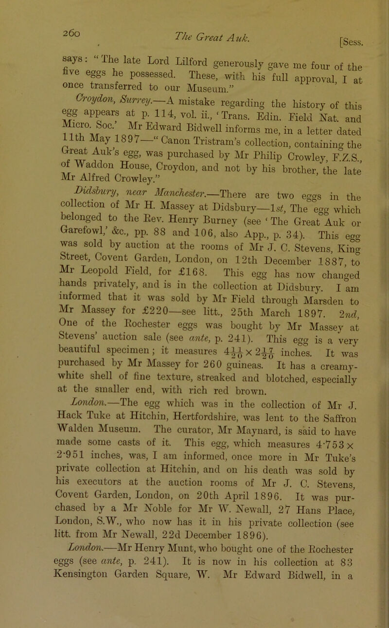 [Sess. says: “ The late Lord Lilford generously gave me four of the five eggs he possessed. These, with his full approval I at once transferred to our Museum.” Croydon, Surrey.—A mistake regarding the history of this egg appears at p. 114, vol. ii., ‘Trans. Edin. Field Nat. and ^ai4/?0C' G^r Edward Bidwell informs me, in a letter dated 1th May IS97—‘‘ Canon Tristram’s collection, containing the 'rreat Auks egg, was purchased by Mr Philip Crowley, F.Z.S ^™do,n House> Croydon, and not by his brother, the late Mr Alfred Crowley.” Didsbury, near Manchester.—There are two eggs in the collection of Mr H. Massey at Didsbury—1st, The° egg which belonged to the Rev. Henry Burney (see ‘ The Great Auk or Garefowl,’ &c., pp. 88 and 106, also App., p. 34). This egg was sold by auction at the rooms of Mr J. C. Stevens, King Street, Covent Garden, London, on 12th December 1887 to Mr Leopold Field, for £168. This egg has now changed hands privately, and is in the collection at Didsbury. I am informed that it was sold by Mr Field through Marsden to Mr Massey for £220—see litt., 25th March 1897. 2nd, One of the Rochester eggs was bought by Mr Massey at Stevens’ auction sale (see ante, p. 241). This egg is a very beautiful specimen; it measures 4^-ix 2£$ inches. It was purchased by Mr Massey for 260 guineas. It has a creamy- white shell of fine texture, streaked and blotched, especially at the smaller end, with rich red brown. London.—The egg which was in the collection of Mr J. Hack Tuke at Hitchin, Hertfordshire, was lent to the Saffron Walden Museum. The curator, Mr Maynard, is said to have made some casts of it. This egg, which measures 4-753 x 2-951 inches, was, I am informed, once more in Mr Tuke’s private collection at Hitchin, and on his death was sold by his executors at the auction rooms of Mr J. C. Stevens, Covent Garden, London, on 20th April 1896. It was pur- chased by a Mr Noble for Mr W. Newall, 27 Hans Place, London, S.W., who now has it in his private collection (see litt. from Mr Newall, 22d December 1896). London.—Mr Henry Munt, who bought one of the Rochester eggs (see ante, p. 241). It is now in his collection at 83 Kensington Garden Square, W. Mr Edward Bidwell, in a