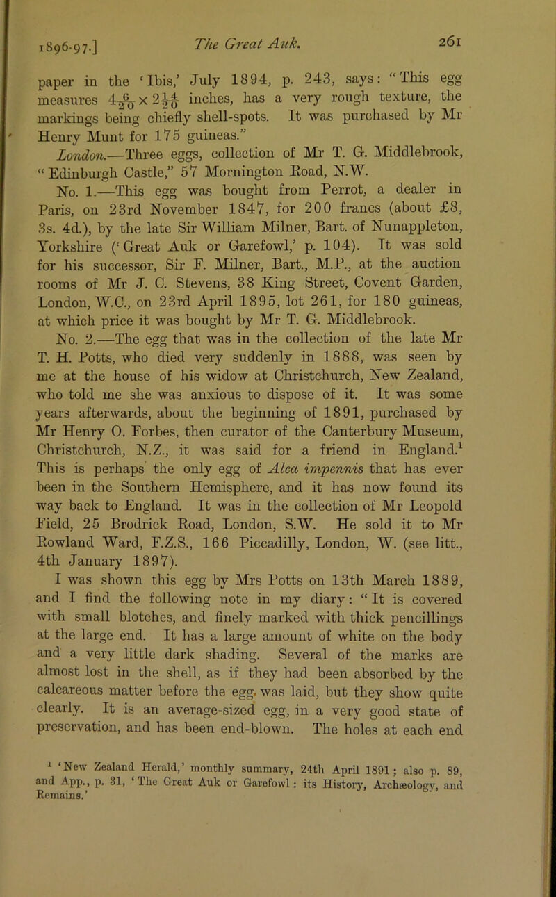 1896-97-] paper in the 'Ibis,’ July 1894, p. 243, says: “This egg measures 4^jX2-|-£ inches, has a very rough texture, the markings being chiefly shell-spots. It was purchased by Mr Henry Munt for 175 guineas.” London.—Three eggs, collection of Mr T. G. Middlebrook, “Edinburgh Castle,” 57 Mornington Eoad, N.W. Ho. 1.—This egg was bought from Perrot, a dealer in Paris, on 23rd November 1847, for 200 francs (about £8, 3s. 4d.), by the late Sir William Milner, Bart, of Nunappleton, Yorkshire (‘Great Auk or Garefowl,’ p. 104). It was sold for his successor, Sir F. Milner, Bart., M.P., at the auction rooms of Mr J. C. Stevens, 38 King Street, Covent Garden, London, W.C., on 23rd April 1895, lot 261, for 180 guineas, at which price it was bought by Mr T. G. Middlebrook. Ho. 2.—The egg that was in the collection of the late Mr T. H. Potts, who died very suddenly in 1888, was seen by me at the house of his widow at Christchurch, New Zealand, who told me she was anxious to dispose of it. It was some years afterwards, about the beginning of 1891, purchased by Mr Henry 0. Forbes, then curator of the Canterbury Museum, Christchurch, H.Z., it was said for a friend in England.1 This is perhaps the only egg of Alca wipennis that has ever been in the Southern Hemisphere, and it has now found its way back to England. It was in the collection of Mr Leopold Field, 25 Brodrick Boad, London, S.W. He sold it to Mr Bowland Ward, F.Z.S., 166 Piccadilly, London, W. (see litt., 4th January 1897). I was shown this egg by Mrs Potts on 13th March 1889, and I find the following note in my diary: “ It is covered with small blotches, and finely marked with thick pencillings at the large end. It has a large amount of white on the body and a very little dark shading. Several of the marks are almost lost in the shell, as if they had been absorbed by the calcareous matter before the egg. was laid, but they show quite clearly. It is an average-sized egg, in a very good state of preservation, and has been end-blown. The holes at each end 1 ‘New Zealand Herald,’ monthly summary, 24th April 1891; also p. 89, and App., p. 31, Ihe Great Auk or Garefowl: its History, Archieology, and Remains.’