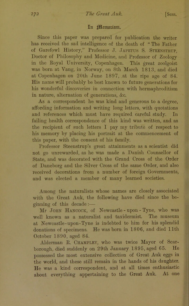 En fHcmoriam. Since this paper was prepared for publication the writer has received the sad intelligence of the death of “ The Father of Garefowl History,” Professor J. .Japetus S. Steenstrup, Doctor of Philosophy and Medicine, and Professor of Zoology in the Royal University, Copenhagen. This great zoolgoist was born at Yang, in Norway, on 8th March 1813, and died at Copenhagen on 20th June 1897, at the ripe age of 84. His name will probably be best known to future generations for his wonderful discoveries in connection with hermaphroditism in nature, alternation of generations, &c. As a correspondent he was kind and generous to a degree, affording information and writing long letters, with quotations and references which must have required careful study. In failing health correspondence of this kind was written, and as the recipient of such letters I pay my tribute of respect to his memory by placing his portrait at the commencement of this paper, with the consent of his family. Professor Steenstrup’s great attainments as a scientist did not go unrewarded, as he was made a Danish Counsellor of State, and was decorated with the Grand Cross of the Order of Daneborg and the Silver Cross of the same Order, and also received decorations from a number of foreign Governments, and was elected a member of many learned societies. Among the naturalists whose names are closely associated with the Great Auk, the following have died since the be- ginning of this decade :— Mr John Hancock, of Newcastle-upon-Tyne, who was well known as a naturalist and taxidermist. The museum at Newcastle-upon-Tyne is indebted to him for his splendid donations of specimens. He was born in 1806, and died 11th October 1890, aged 84. Alderman R. Champley, who was twice Mayor of Scar- borough, died suddenly on 29th January 1895, aged 65. He possessed the most extensive collection of Great Auk eggs in the world, and these still remain in the hands of his daughter. He was a kind correspondent, and at all times enthusiastic about everything appertaining to the Great Auk. At one