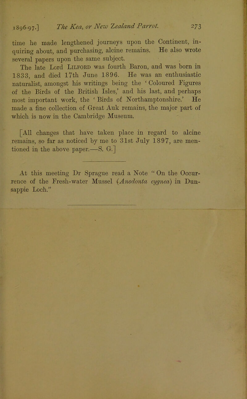 time he made lengthened journeys upon the Continent, in- quiring about, and purchasing, alcine remains. He also wrote several papers upon the same subject. The late Lord Lilford was fourth Baron, and was born in 1833, and died 17th June 1896. He was an enthusiastic naturalist, amongst his writings being the ‘ Coloured Figures of the Birds of the British Isles,’ and his last, and perhaps most important work, the ‘ Birds of Northamptonshire.’ He made a fine collection of Great Auk remains, the major part of which is now in the Cambridge Museum. [All changes that have taken place in regard to alcine remains, so far as noticed by me to 31st July 1897, are men- tioned in the above paper.—S. G.] At this meeting Dr Sprague read a Note “ On the Occur- rence of the Fresh-water Mussel (Anodonta cygnea) in Dun- sappie Loch.”
