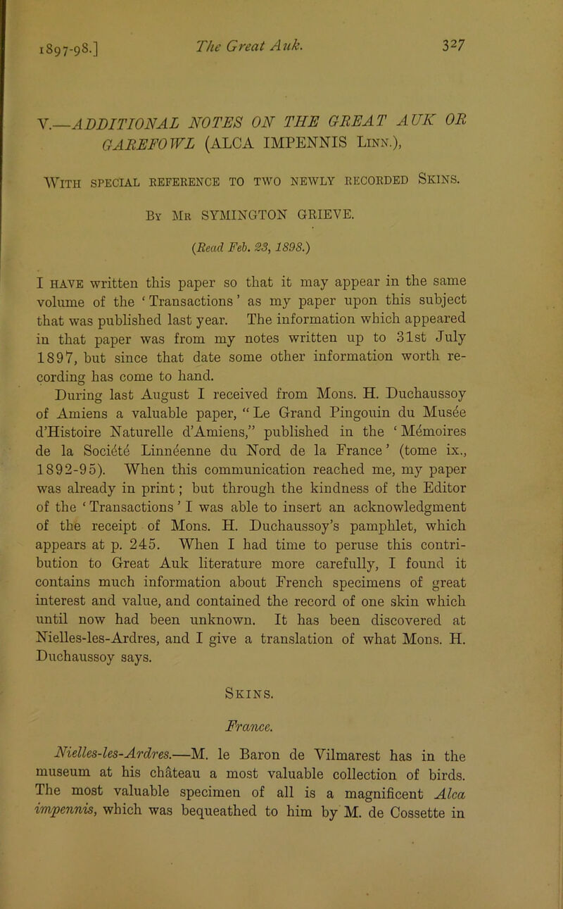 V.—ADDITIONAL NOTES ON THE GREAT AUK OR GAREFOWL (ALCA IMPENNIS Linn.), With special reference to two newly recorded Skins. By Mr SYMINGTON GRIEVE. (Read Feb. 23, 1S9S.) I have written this paper so that it may appear in the same volume of the ‘ Transactions ’ as my paper upon this subject that was published last year. The information which appeared in that paper was from my notes written up to 31st July 1897, but since that date some other information worth re- cording has come to hand. During last August I received from Mons. H. Duchaussoy of Amiens a valuable paper, “ Le Grand Pingouin du Musde d’Histoire Naturelle d’Amiens,” published in the ‘ Mdmoires de la Socidte Linn4enne du Nord de la France ’ (tome ix., 1892-95). When this communication reached me, my paper was already in print; but through the kindness of the Editor of the ‘ Transactions 1 I was able to insert an acknowledgment of the receipt of Mons. H. Duchaussoy’s pamphlet, which appears at p. 245. When I had time to peruse this contri- bution to Great Auk literature more carefully, I found it contains much information about French specimens of great interest and value, and contained the record of one skin which until now had been unknown. It has been discovered at Nielles-les-Ardres, and I give a translation of what Mons. H. Duchaussoy says. Skins. France. Nielles-les-Ardres.—M. le Baron de Yilmarest has in the museum at his chateau a most valuable collection of birds. The most valuable specimen of all is a magnificent Alca impennis, which was bequeathed to him by M. de Cossette in