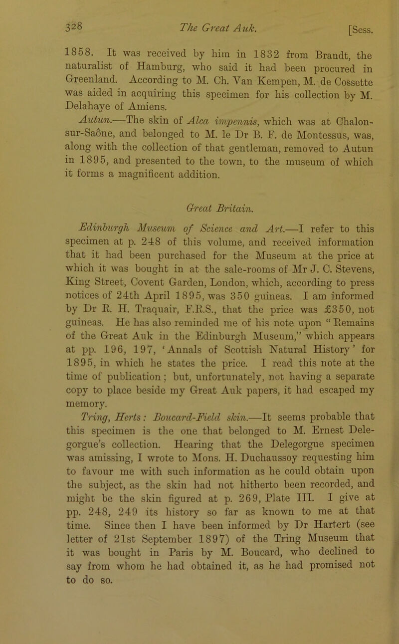 1858. It was received by him in 1832 from Brandt, the naturalist of Hamburg, who said it had been pi’ocured in Greenland. According to M. Ch. Yan Hempen, M. de Cossette was aided in acquiring this specimen for his collection by M. Delahaye of Amiens. Autun.—The skin of Alca impcnnis, which was at Chalon- sur-Saone, and belonged to M. le Dr B. F. de Montessus, was, along with the collection of that gentleman, removed to Autun in 1895, and presented to the town, to the museum of which it forms a magnificent addition. Great Britain. Edinburgh Museum of Science and Art.—I refer to this specimen at p. 248 of this volume, and received information that it had been purchased for the Museum at the price at which it was bought in at the sale-rooms of Mr J. C. Stevens, King Street, Covent Garden, London, which, according to press notices of 24th April 1895, was 350 guineas. I am informed by Dr B. H. Traquair, F.R.S., that the price was £350, not guineas. He has also reminded me of his note upon “ Remains of the Great Auk in the Edinburgh Museum,” which appears at pp. 196, 197, ‘Annals of Scottish Natural History’ for 1895, in which he states the price. I read this note at the time of publication; but, unfortunately, not having a separate copy to place beside my Great Auk papers, it had escaped my memory. Tring, Herts: Boucard-Ficld skin.—It seems probable that this specimen is the one that belonged to M. Ernest Dele- gorgue’s collection. Hearing that the Delegorgue specimen was amissing, I wrote to Mons. II. Duchaussoy requesting him to favour me with such information as he could obtain upon the subject, as the skin had not hitherto been recorded, and might be the skin figured at p. 269, Plate III. I give at pp. 248, 249 its history so far as known to me at that time. Since then I have been informed by Dr Hartert (see letter of 21st September 1897) of the Tring Museum that it was bought in Paris by M. Boucard, who declined to say from whom he had obtained it, as he had promised not to do so.