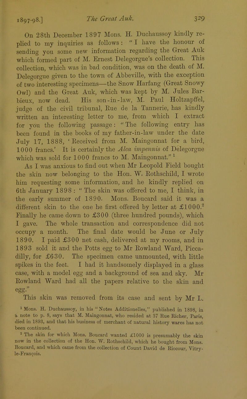 IS97-9S.] On 28th December 1897 Mons. H. Duchaussoy kindly re- plied to my inquiries as follows : “ I have the honour of sending you some new information regarding the Great Auk which formed part of M. Ernest Delegorgues collection. This collection, which was in bad condition, was on the death of M. Delegorgue given to the town of Abbeville, with the exception of two interesting specimens—the Snow Harfang (Great Snowy Owl) and the Great Auk, which was kept by M. Jules Bar- bieux, now dead. His son-in-law, M. Paul Holtzapffel, judge of the civil tribunal, Rue de la Tannerie, has kindly written an interesting letter to me, from which I extract for you the following passage: “ The following entry has been found in the books of my father-in-law under the date July 17, 1888, ‘Received from M. Maingonnat for a bird, 1000 francs.’ It is certainly the Alca impennis of Delegorgue which was sold for 1000 francs to M. Maingonnat.”1 As I was anxious to find out when Mr Leopold Field bought the skin now belonging to the Hon. W. Rothschild, I wrote him requesting some information, and he kindly replied on 6th January 1898 : “ The skin was offered to me, I think, in the early summer of 1890. Mons. Boucard said it was a different skin to the one he first offered by letter at £1000.2 Finally he came down to £300 (three hundred pounds), which I gave. The whole transaction and correspondence did not occupy a month. The final date would be June or July 1890. I paid £300 net cash, delivered at my rooms, and in 1893 sold it and the Potts egg to Mr Rowland Ward, Picca- dilly, for £630. The specimen came unmounted, with little spikes in the feet. I had it handsomely displayed in a glass case, with a model egg and a background of sea and sky. Mr Rowland Ward had all the papers relative to the skin and egg” This skin was removed from its case and sent by Mr L. 1 Mons. H. Duchaussoy, in his “Notes Additionelles,” published in 1898, in a note to p. 8, says that M. Maingonnat, who resided at 37 Rue Richer, Paris, died in 1893, and that his business of merchant of natural history wares has not been continued. 2 The skin for which Mons. Boucard wanted £1000 is presumably the skin now in the collection of the Hon. W. Rothschild, which he bought from Mons. Boucard, and which came from the collection of Count David de Riocour, Vitry- le-Francois.