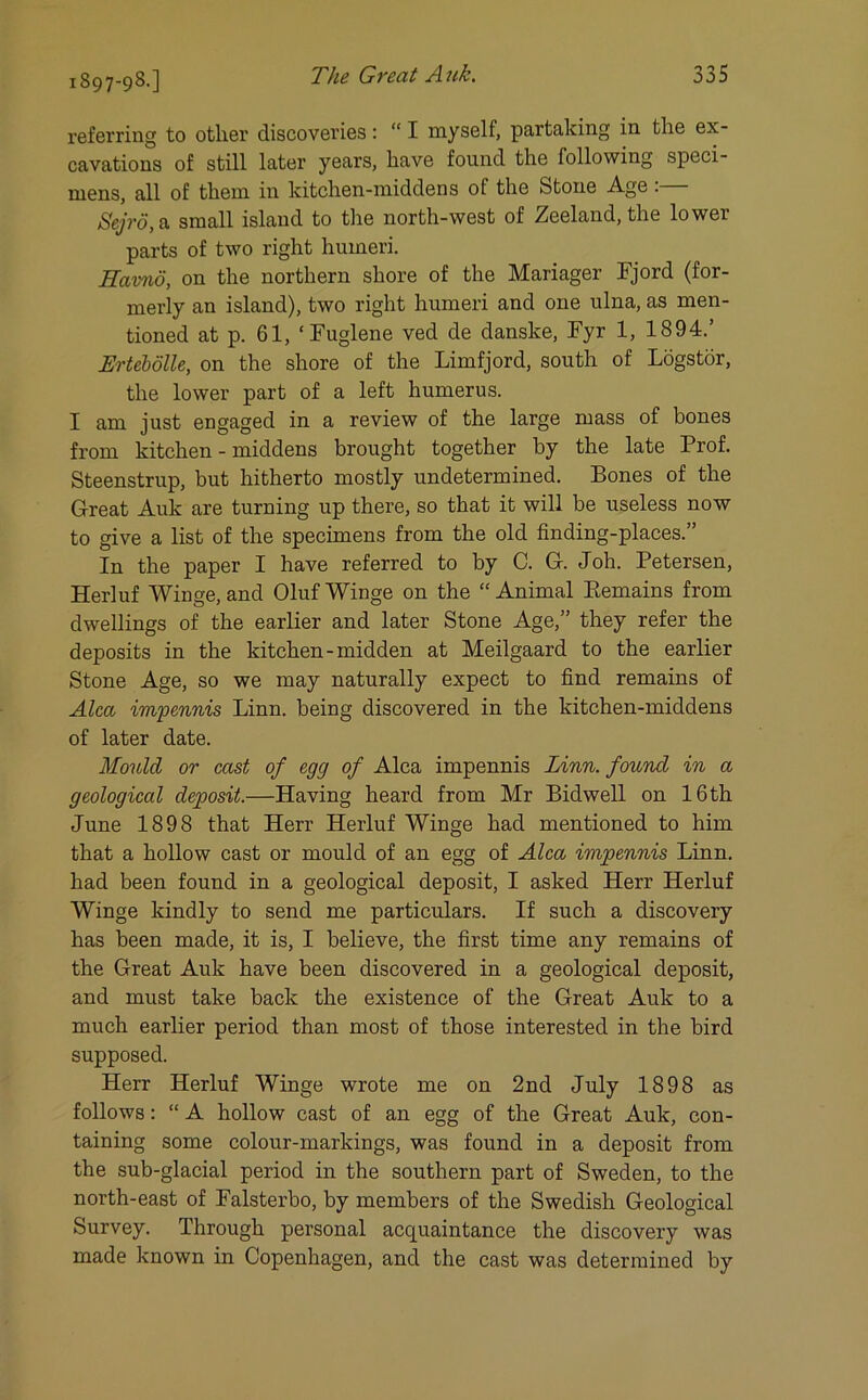 1897-98.] referring to other discoveries: “ I myself, partaking in the ex- cavations of still later years, have found the following speci- mens, all of them in kitchen-middens of the Stone Age :— Sejrd, a small island to the north-west of Zeeland, the lower parts of two right humeri. Havnd, on the northern shore of the Mariager Fjord (for- merly an island), two right humeri and one ulna, as men- tioned at p. 61, ‘Fuglene ved de danske, Fyr 1, 1894.’ Ertebolle, on the shore of the Limfjord, south of Logstor, the lower part of a left humerus. I am just engaged in a review of the large mass of bones from kitchen - middens brought together by the late Prof. Steenstrup, but hitherto mostly undetermined. Bones of the Great Auk are turning up there, so that it will be useless now to give a list of the specimens from the old finding-places.” In the paper I have referred to by C. G. Joh. Petersen, Herluf Winge, and Oluf Winge on the “ Animal Remains from dwellings of the earlier and later Stone Age,” they refer the deposits in the kitchen-midden at Meilgaard to the earlier Stone Age, so we may naturally expect to find remains of Alca impennis Linn, being discovered in the kitchen-middens of later date. Mould or cast of egg of Alca impennis Linn, found in a geological deposit.—Having heard from Mr Bidwell on 16th June 1898 that Herr Herluf Winge had mentioned to him that a hollow cast or mould of an egg of Alca impennis Linn, had been found in a geological deposit, I asked Herr Herluf Winge kindly to send me particulars. If such a discovery has been made, it is, I believe, the first time any remains of the Great Auk have been discovered in a geological deposit, and must take back the existence of the Great Auk to a much earlier period than most of those interested in the bird supposed. Herr Herluf Winge wrote me on 2nd July 1898 as follows: “ A hollow cast of an egg of the Great Auk, con- taining some colour-markings, was found in a deposit from the sub-glacial period in the southern part of Sweden, to the north-east of Falsterbo, by members of the Swedish Geological Survey. Through personal acquaintance the discovery was made known in Copenhagen, and the cast was determined by
