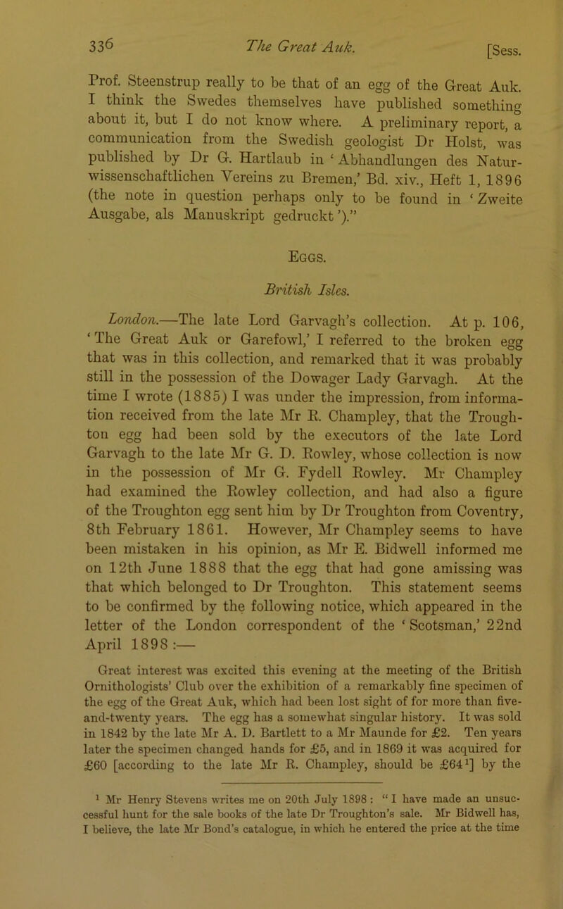 Prof. Steenstrup really to be that of an egg of the Great Auk. I think the Swedes themselves have published something about it, but I do not know where. A preliminary report, a communication from the Swedish geologist Dr Holst, was published by Dr G. Hartlaub in ‘ Abhaudlungen des Natur- wissenschaftlichen Yereins zu Bremen,’ Bd. xiv., Heft 1, 1896 (the note in question perhaps only to be found in ‘ Zweite Ausgabe, als Mauuskript gedruckt ’).” Eggs. British Isles. London.—The late Lord Garvagh’s collection. At p. 106, ‘ The Great Auk or Garefowl,’ I referred to the broken egg that was in this collection, and remarked that it was probably still in the possession of the Dowager Lady Garvagh. At the time I wrote (1885) I was under the impression, from informa- tion received from the late Mr R Champley, that the Trough- ton egg had been sold by the executors of the late Lord Garvagh to the late Mr G. D. Rowley, whose collection is now in the possession of Mr G. Fydell Rowley. Mr Champley had examined the Rowley collection, and had also a figure of the Troughton egg sent him by Dr Troughton from Coventry, 8th February 1861. However, Mr Champley seems to have been mistaken in his opinion, as Mr E. Bidwell informed me on 12th June 1888 that the egg that had gone amissing was that which belonged to Dr Troughton. This statement seems to be confirmed by the following notice, which appeared in the letter of the London correspondent of the ‘Scotsman,’ 22nd April 1898:— Great interest was excited this evening at the meeting of the British Ornithologists’ Club over the exhibition of a remarkably fine specimen of the egg of the Great Auk, which had been lost sight of for more than five- and-twenty years. The egg has a somewhat singular history. It was sold in 1842 by the late Mr A. D. Bartlett to a Mr Maunde for £2. Ten years later the specimen changed hands for £5, and in 1869 it was acquired for £60 [according to the late Mr R. Champley, should be £64*] by the 1 Mr Henry Stevens writes me on 20th July 1898 : “ I have made an unsuc- cessful hunt for the sale books of the late Dr Troughton’s sale. Mr Bidwell has, I believe, the late Mr Bond’s catalogue, in which he entered the price at the time