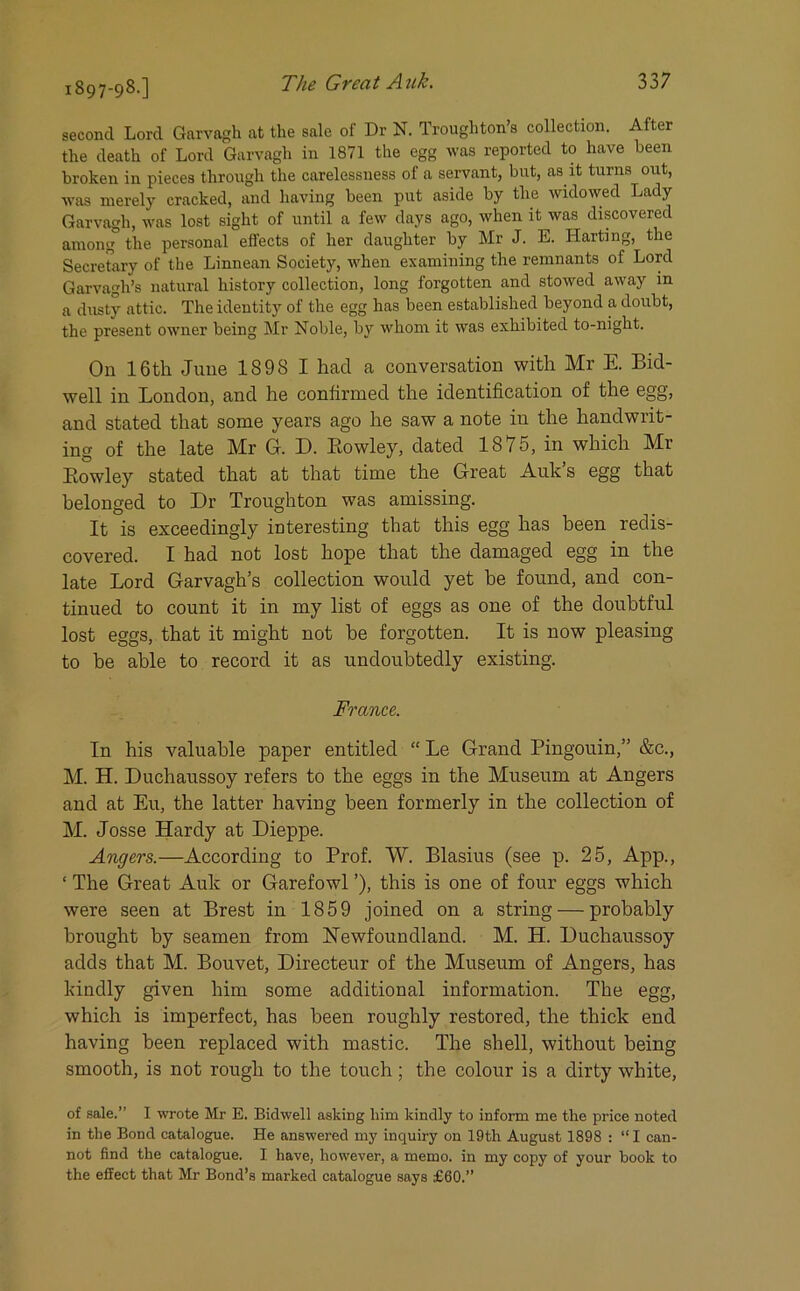 second Lord Garvagh at the sale of Dr N. Troughton’s collection. After the death of Lord Garvagh in 1871 the egg was reported to have been broken in pieces through the carelessness of a servant, but, as it turns out, was merely cracked, and having been put aside by the widowed Lady Garvagh, was lost sight of until a few days ago, when it was discovered among° the personal effects of her daughter by Mr J. E. Harting, the Secretary of the Linnean Society, when examining the remnants of Lord Garvagh’s natural history collection, long forgotten and stowed away in a dusty attic. The identity of the egg has been established beyond a doubt, the present owner being Mr Noble, by whom it was exhibited to-night. On 16th June 1898 I had a conversation with Mr E. Bid- well in London, and he confirmed the identification of the egg, and stated that some years ago he saw a note in the handwrit- ing of the late Mr G. D. Bowley, dated 1875, in which Mr Bowley stated that at that time the Great Auk s egg that belonged to Dr Troughton was amissing. It is exceedingly interesting that this egg has been redis- covered. I had not lost hope that the damaged egg in the late Lord Garvagh’s collection would yet be found, and con- tinued to count it in my list of eggs as one of the doubtful lost eggs, that it might not he forgotten. It is now pleasing to he able to record it as undoubtedly existing. France. In his valuable paper entitled “ Le Grand Pingouin,” &c., M. H. Duchaussoy refers to the eggs in the Museum at Angers and at Eu, the latter having been formerly in the collection of M. Josse Hardy at Dieppe. Angers.—According to Prof. W. Blasius (see p. 25, App., ‘ The Great Auk or Garefowl ’), this is one of four eggs which were seen at Brest in 1859 joined on a string — probably brought by seamen from Newfoundland. M. H. Duchaussoy adds that M. Bouvet, Directeur of the Museum of Angers, has kindly given him some additional information. The egg, which is imperfect, has been roughly restored, the thick end having been replaced with mastic. The shell, without being smooth, is not rough to the touch ; the colour is a dirty white, of sale.” I wrote Mr E. Bidwell asking him kindly to inform me the price noted in the Bond catalogue. He answered my inquiry on 19th August 1898 : “ I can- not find the catalogue. I have, however, a memo, in my copy of your book to the effect that Mr Bond’s marked catalogue says £60.”