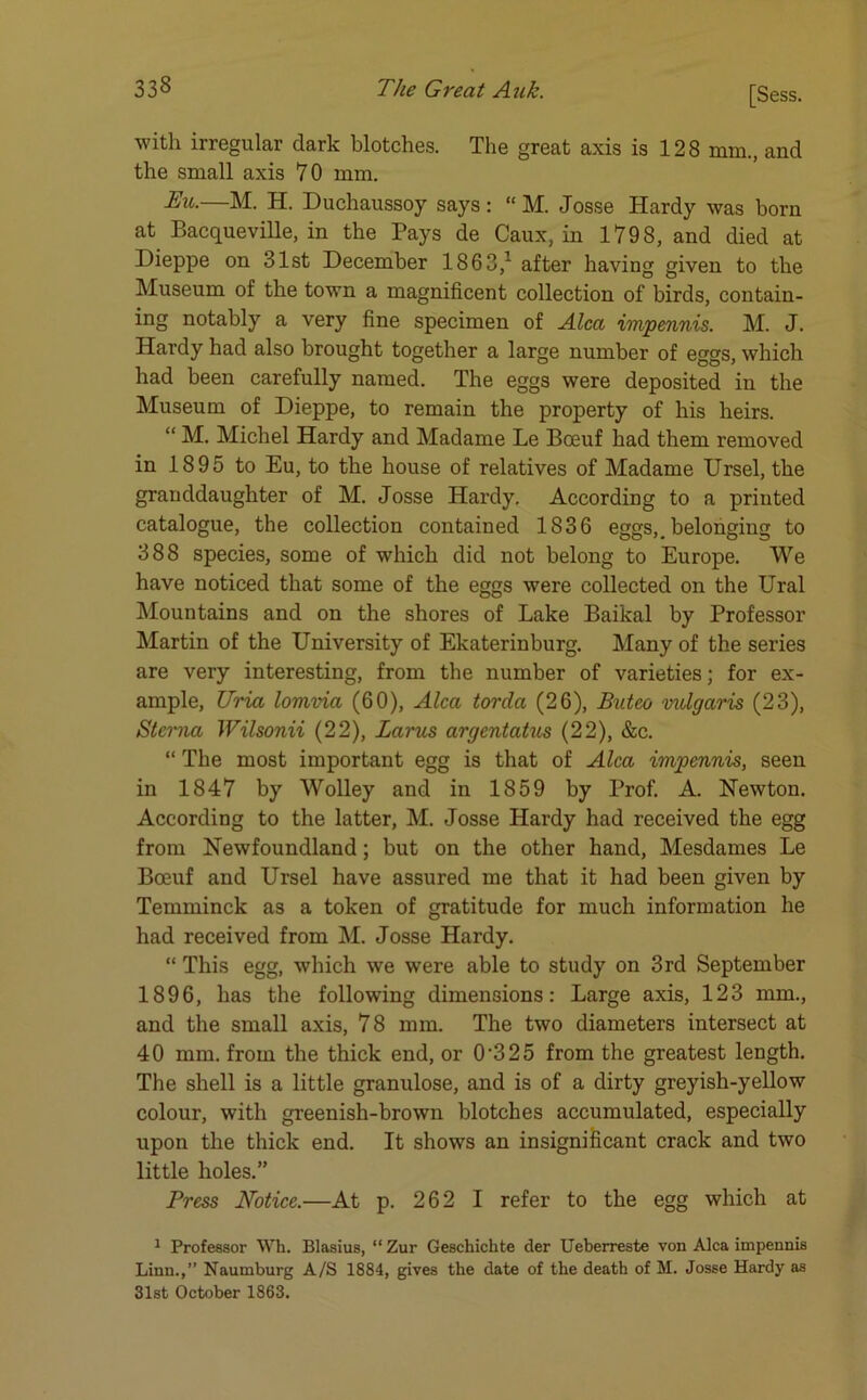 with irregular dark blotches. The great axis is 128 mm., and the small axis 70 mm. Eu.—M. H. Duchaussoy says: “ M. Josse Hardy was born at Bacqueville, in the Pays de Caux, in 1798, and died at Dieppe on 31st December 1863,1 after having given to the Museum of the town a magnificent collection of birds, contain- ing notably a very fine specimen of Alca impennis. M. J. Hardy had also brought together a large number of eggs, which had been carefully named. The eggs were deposited in the Museum of Dieppe, to remain the property of his heirs. “ M. Michel Hardy and Madame Le Boeuf had them removed in 1895 to Eu, to the house of relatives of Madame Ursel, the granddaughter of M. Josse Hardy. According to a printed catalogue, the collection contained 1836 eggs,.belonging to 388 species, some of which did not belong to Europe. We have noticed that some of the eggs were collected on the Ural Mountains and on the shores of Lake Baikal by Professor Martin of the University of Ekaterinburg. Many of the series are very interesting, from the number of varieties; for ex- ample, Uria lomvia (60), Alca torda (26), Buteo vulgaris (23), Sterna Wilsonii (22), Larus argentatus (22), &c. “ The most important egg is that of Alca impennis, seen in 1847 by Wolley and in 1859 by Prof. A. Newton. According to the latter, M. Josse Hardy had received the egg from Newfoundland; but on the other hand, Mesdames Le Boeuf and Ursel have assured me that it had been given by Temminck as a token of gratitude for much information he had received from M. Josse Hardy. “ This egg, which we were able to study on 3rd September 1896, has the following dimensions: Large axis, 123 mm., and the small axis, 78 mm. The two diameters intersect at 40 mm. from the thick end, or 0'325 from the greatest length. The shell is a little granulose, and is of a dirty greyish-yellow colour, with greenish-brown blotches accumulated, especially upon the thick end. It shows an insignificant crack and two little holes.” Press Notice.—At p. 262 I refer to the egg which at 1 Professor Wh. Blasius, “ Zur Geschichte der Ueberreste von Alca impennis Linn.,” Naumburg A/S 1884, gives the date of the death of M. Josse Hardy as 31st October 1863.