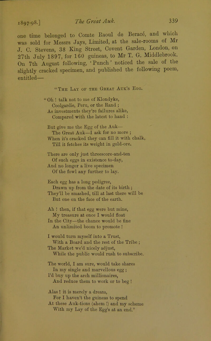 one time belonged to Comte Raoul de Beracii, and which was sold for Messrs Jays, Limited, at the sale-rooms of Mr J. C. Stevens, 38 King Street, Covent Garden, London, on 27th July 1897, for 160 guineas, to Mr T. G. Middlebrook. On 7th August following, ‘ Punch ’ noticed the sale of the slightly cracked specimen, and published the following poem, entitled— “The Lay of the Great Auk’s Egg. “ Oh ! talk not to me of Klonclyke, Coolgardie, Peru, or the Rand ; As investments they’re failures alike, Compared with the latest to hand : But give me the Egg of the Auk— The Great Auk—I ask for no more ; When it’s cracked they can fill it with chalk, Till it fetches its weight in gold-ore. There are only just threescore-and-ten Of such eggs in existence to-day, And no longer a live specimen Of the fowl any further to lay. Each egg has a long pedigree, Drawn up from the date of its birth; They’ll be smashed, till at last there will be But one on the face of the earth. Ah ! then, if that egg were but mine, My treasure at once I would float In the City—the chance would be fine An unlimited boom to promote ! I would turn myself into a Trust, With a Board and the rest of the Tribe ; The Market we’d nicely adjust, While the public would rush to subscribe. The world, I am sure, would take shares In my single and marvellous egg ; I’d buy up the arch millionaires, And reduce them to work or to beg ! Alas ! it is merely a dream, For I haven’t the guineas to spend At these Auk-tions (ahem !) and my scheme With my Lay of the Egg’s at an end.”
