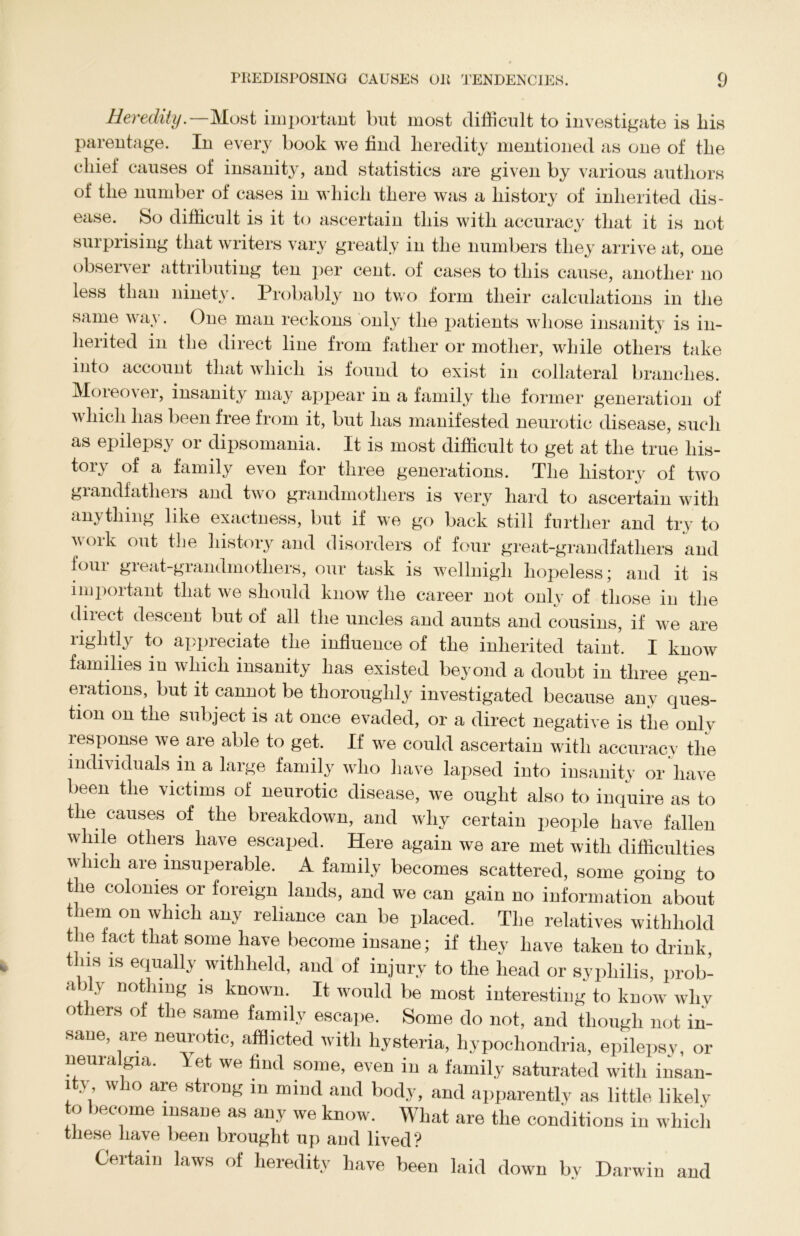 Heredity.—Most important but most difficult to investigate is liis parentage. In every book we find heredity mentioned as one of the chief causes of insanity, and statistics are given by various authors of the number of cases in which there was a history of inherited dis- ease. So difficult is it to ascertain this with accuracy that it is not surprising that writers vary greatly in the numbers they arrive at, one observer attributing ten per cent, of cases to this cause, another no less than ninety. Probably no two form their calculations in the same way. One man reckons only the patients whose insanity is in- herited in the direct line from father or mother, while others take into account that which is found to exist in collateral branches. Moieo\ei, insanity may appear in a family the former generation of which has been free from it, but has manifested neurotic disease, such as epilepsy or dipsomania. It is most difficult to get at the true his- tory of a family even for three generations. The history of two grandfathers and two grandmothers is very hard to ascertain with anything like exactness, but if we go back still further and try to woik out the history and disorders of four great-grandfathers and four great-grandmothers, our task is wellnigli hopeless; and it is important that we should know the career not only of those in the diiect descent but of all the uncles and aunts and cousins, if we are rightly to appreciate the influence of the inherited taint. I know families in which insanity has existed beyond a doubt in three gen- erations, but it cannot be thoroughly investigated because any ques- tion on the subject is at once evaded, or a direct negative is the onlv iespouse we are able to get. If we could ascertain with accuracv the individuals in a large family who have lapsed into insanity or have been the victims of neurotic disease, we ought also to inquire as to the causes of the breakdown, and why certain people have fallen while others have escaped. Here again we are met with difficulties which are insuperable. A family becomes scattered, some going to the colonies or foreign lands, and we can gain no information about them on which any reliance can be placed. The relatives withhold the fact that some have become insane; if they have taken to drink, this is equally withheld, and of injury to the head or syphilis, prob- ably nothing is known. It would be most interesting to know why o lers of the same famdy escape. Some do not, and though not in- sane, are neurotic, afflicted with hysteria, hypochondria, epilepsy, or neuralgia, let we find some, even in a family saturated with insan- ity who are strong m mind and body, and apparently as little likely to become insane as any we know. Wliat are the conditions in which these have been brought up and lived? Certain laws of heredity have been laid down by Darwin and